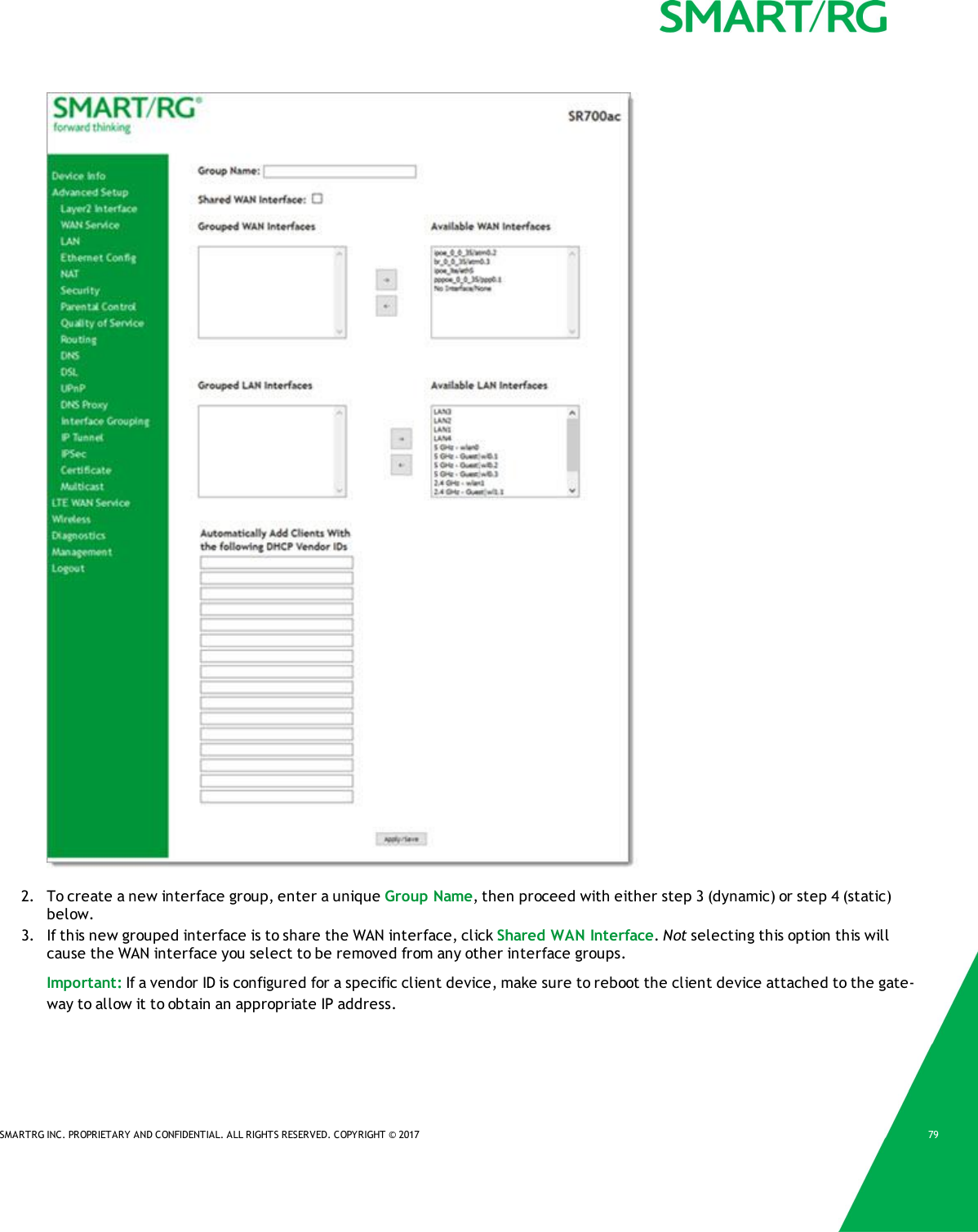 SMARTRG INC. PROPRIETARY AND CONFIDENTIAL. ALL RIGHTS RESERVED. COPYRIGHT &copy; 2017 792. To create a new interface group, enter a unique Group Name, then proceed with either step 3 (dynamic) or step 4 (static)below.3. If this new grouped interface is to share the WAN interface, click Shared WAN Interface.Not selecting this option this willcause the WAN interface you select to be removed from any other interface groups.Important: If a vendor ID is configured for a specific client device, make sure to reboot the client device attached to the gate-way to allow it to obtain an appropriate IP address.