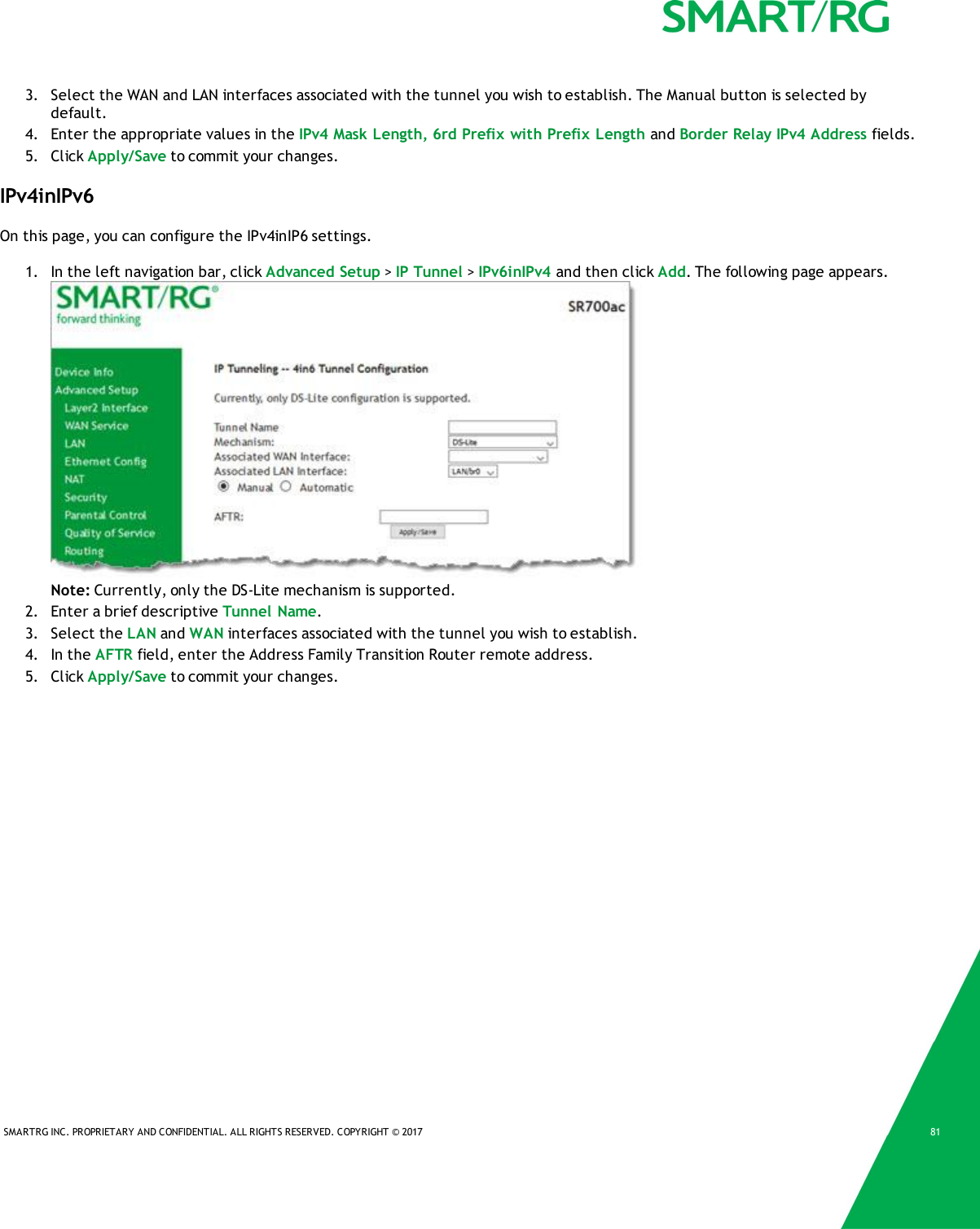SMARTRG INC. PROPRIETARY AND CONFIDENTIAL. ALL RIGHTS RESERVED. COPYRIGHT &copy; 2017 813. Select the WAN and LAN interfaces associated with the tunnel you wish to establish. The Manual button is selected bydefault.4. Enter the appropriate values in the IPv4 Mask Length, 6rd Prefix with Prefix Length and Border Relay IPv4 Address fields.5. Click Apply/Save to commit your changes.IPv4inIPv6On this page, you can configure the IPv4inIP6 settings.1. In the left navigation bar, click Advanced Setup >IP Tunnel >IPv6inIPv4 and then click Add. The following page appears.Note: Currently, only the DS-Lite mechanism is supported.2. Enter a brief descriptive Tunnel Name.3. Select the LAN and WAN interfaces associated with the tunnel you wish to establish.4. In the AFTR field, enter the Address Family Transition Router remote address.5. Click Apply/Save to commit your changes.