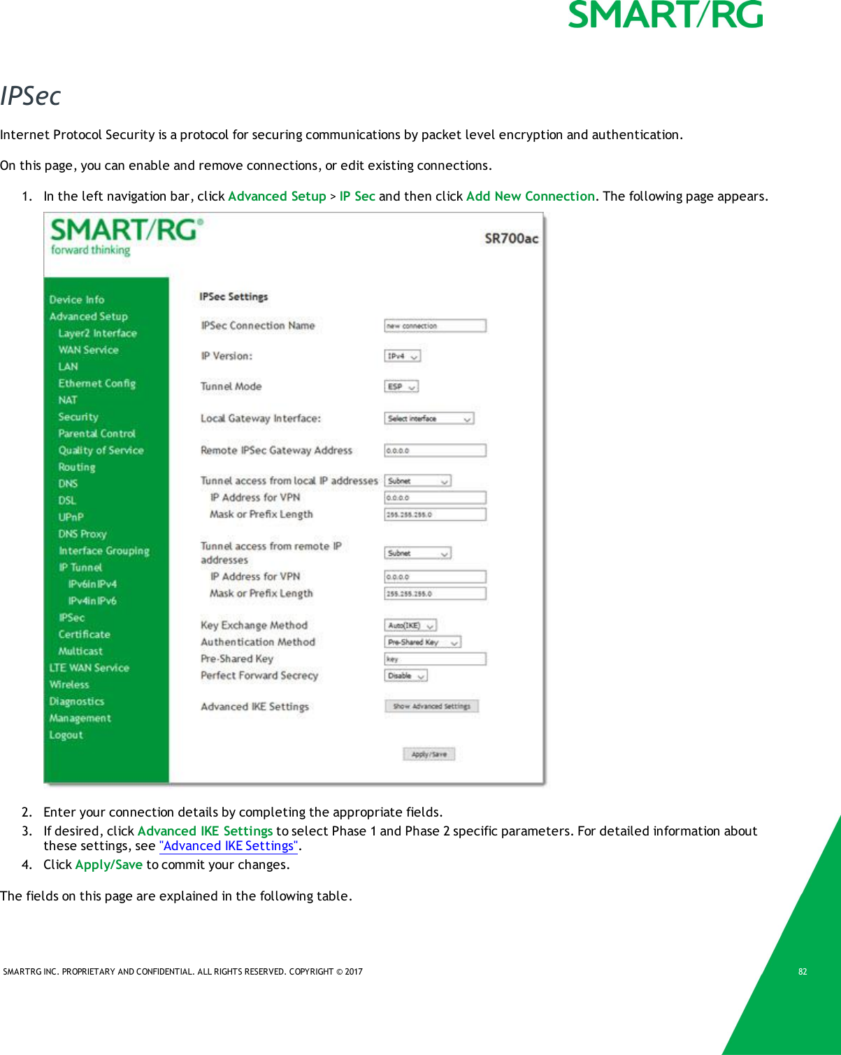 SMARTRG INC. PROPRIETARY AND CONFIDENTIAL. ALL RIGHTS RESERVED. COPYRIGHT &copy; 2017 82IPSecInternet Protocol Security is a protocol for securing communications by packet level encryption and authentication.On this page, you can enable and remove connections, or edit existing connections.1. In the left navigation bar, click Advanced Setup >IP Sec and then click Add New Connection. The following page appears.2. Enter your connection details by completing the appropriate fields.3. If desired, click Advanced IKE Settings to select Phase 1 and Phase 2 specific parameters. For detailed information aboutthese settings, see "Advanced IKE Settings".4. Click Apply/Save to commit your changes.The fields on this page are explained in the following table.