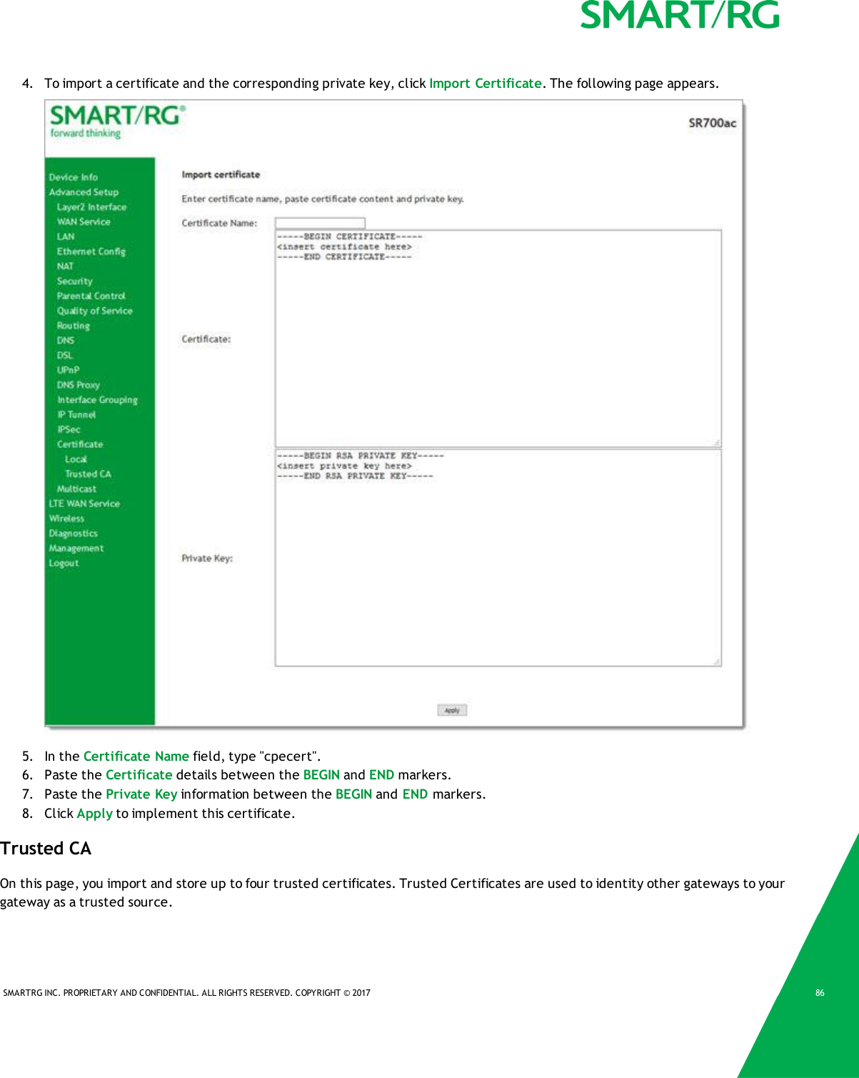 SMARTRG INC. PROPRIETARY AND CONFIDENTIAL. ALL RIGHTS RESERVED. COPYRIGHT &copy; 2017 864. To import a certificate and the corresponding private key, click Import Certificate. The following page appears.5. In the Certificate Name field, type "cpecert".6. Paste the Certificate details between the BEGIN and END markers.7. Paste the Private Key information between the BEGIN and END markers.8. Click Apply to implement this certificate.Trusted CAOn this page, you import and store up to four trusted certificates. Trusted Certificates are used to identity other gateways to yourgateway as a trusted source.