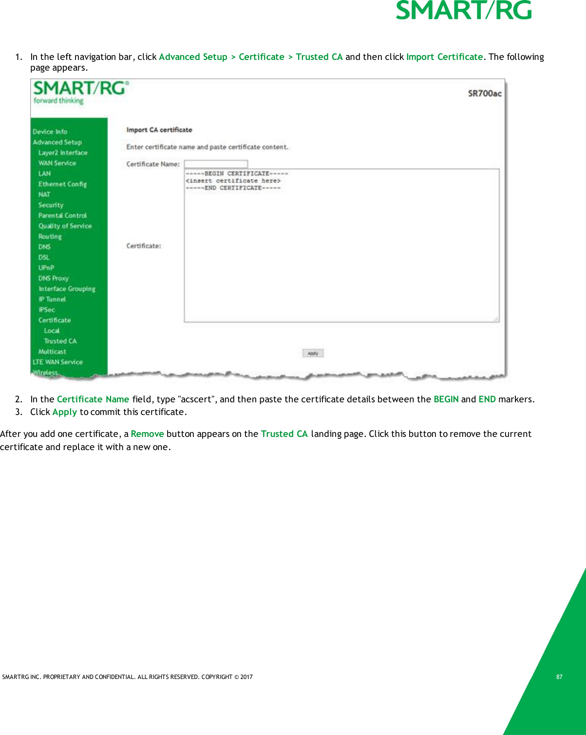 SMARTRG INC. PROPRIETARY AND CONFIDENTIAL. ALL RIGHTS RESERVED. COPYRIGHT &copy; 2017 871. In the left navigation bar, click Advanced Setup > Certificate > Trusted CA and then click Import Certificate. The followingpage appears.2. In the Certificate Name field, type "acscert", and then paste the certificate details between the BEGIN and END markers.3. Click Apply to commit this certificate.After you add one certificate, a Remove button appears on the Trusted CA landing page. Click this button to remove the currentcertificate and replace it with a new one.