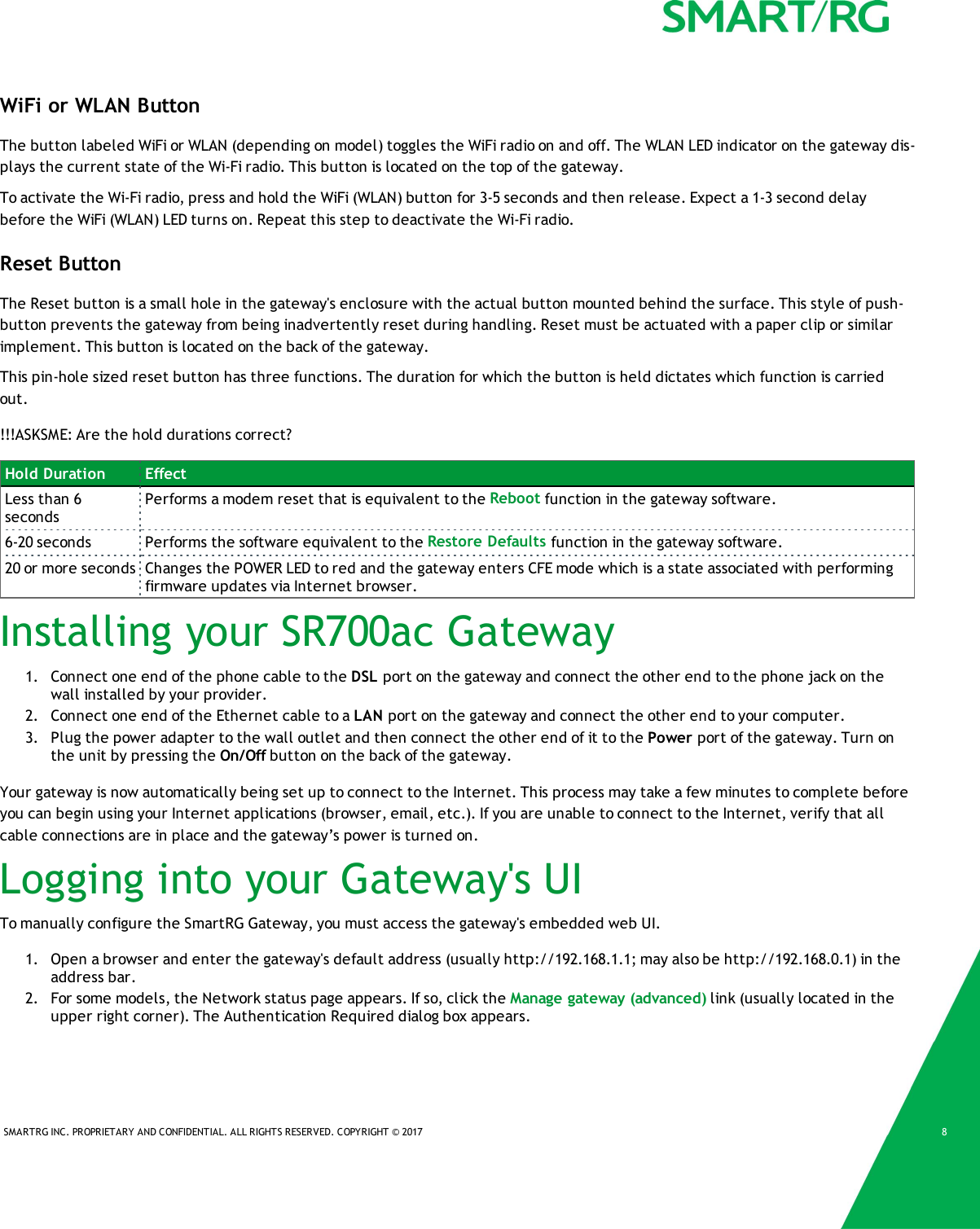 SMARTRG INC. PROPRIETARY AND CONFIDENTIAL. ALL RIGHTS RESERVED. COPYRIGHT &copy; 2017 8WiFi or WLAN ButtonThe button labeled WiFi or WLAN (depending on model) toggles the WiFi radio on and off. The WLAN LED indicator on the gateway dis-plays the current state of the Wi-Fi radio. This button is located on the top of the gateway.To activate the Wi-Fi radio, press and hold the WiFi (WLAN) button for 3-5 seconds and then release. Expect a 1-3 second delaybefore the WiFi (WLAN) LED turns on. Repeat this step to deactivate the Wi-Fi radio.Reset ButtonThe Reset button is a small hole in the gateway's enclosure with the actual button mounted behind the surface. This style of push-button prevents the gateway from being inadvertently reset during handling. Reset must be actuated with a paper clip or similarimplement. This button is located on the back of the gateway.This pin-hole sized reset button has three functions. The duration for which the button is held dictates which function is carriedout.!!!ASKSME: Are the hold durations correct?Hold Duration EffectLess than 6secondsPerforms a modem reset that is equivalent to the Reboot function in the gateway software.6-20 seconds Performs the software equivalent to the Restore Defaults function in the gateway software.20 or more seconds Changes the POWER LED to red and the gateway enters CFE mode which is a state associated with performingfirmware updates via Internet browser.Installing your SR700ac Gateway1. Connect one end of the phone cable to the DSL port on the gateway and connect the other end to the phone jack on thewall installed by your provider.2. Connect one end of the Ethernet cable to a LAN port on the gateway and connect the other end to your computer.3. Plug the power adapter to the wall outlet and then connect the other end of it to the Power port of the gateway. Turn onthe unit by pressing the On/Off button on the back of the gateway.Your gateway is now automatically being set up to connect to the Internet. This process may take a few minutes to complete beforeyou can begin using your Internet applications (browser, email, etc.). If you are unable to connect to the Internet, verify that allcable connections are in place and the gateway&rsquo;s power is turned on.Logging into your Gateway's UITo manually configure the SmartRG Gateway, you must access the gateway's embedded web UI.1. Open a browser and enter the gateway's default address (usually http://192.168.1.1; may also be http://192.168.0.1) in theaddress bar.2. For some models, the Network status page appears. If so, click the Manage gateway (advanced) link (usually located in theupper right corner). The Authentication Required dialog box appears.