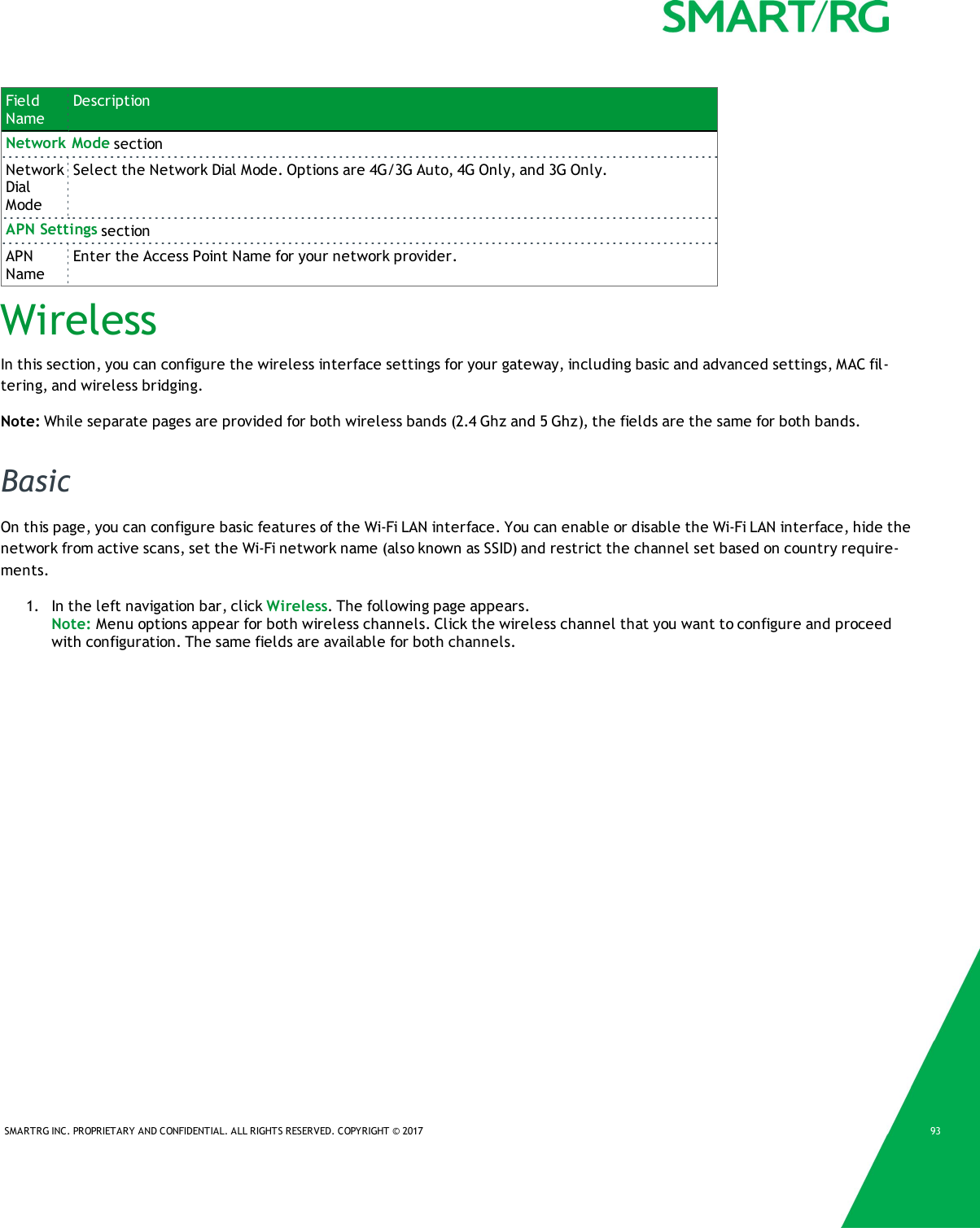 SMARTRG INC. PROPRIETARY AND CONFIDENTIAL. ALL RIGHTS RESERVED. COPYRIGHT &copy; 2017 93FieldNameDescriptionNetwork Mode sectionNetworkDialModeSelect the Network Dial Mode. Options are 4G/3G Auto, 4G Only, and 3G Only.APN Settings sectionAPNNameEnter the Access Point Name for your network provider.WirelessIn this section, you can configure the wireless interface settings for your gateway, including basic and advanced settings, MAC fil-tering, and wireless bridging.Note: While separate pages are provided for both wireless bands (2.4 Ghz and 5 Ghz), the fields are the same for both bands.BasicOn this page, you can configure basic features of the Wi-Fi LAN interface. You can enable or disable the Wi-Fi LAN interface, hide thenetwork from active scans, set the Wi-Fi network name (also known as SSID) and restrict the channel set based on country require-ments.1. In the left navigation bar, click Wireless. The following page appears.Note: Menu options appear for both wireless channels. Click the wireless channel that you want to configure and proceedwith configuration. The same fields are available for both channels.