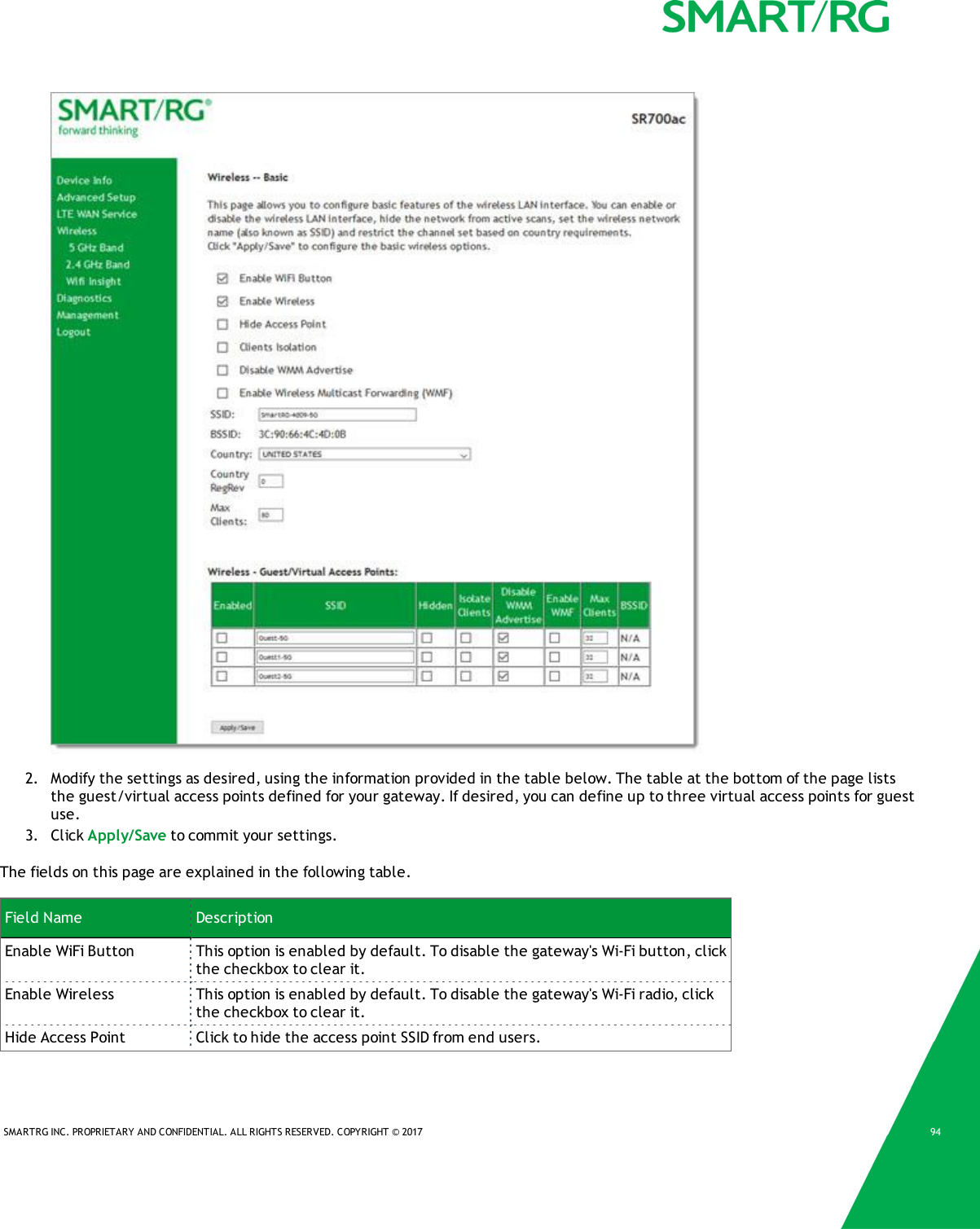 SMARTRG INC. PROPRIETARY AND CONFIDENTIAL. ALL RIGHTS RESERVED. COPYRIGHT &copy; 2017 942. Modify the settings as desired, using the information provided in the table below. The table at the bottom of the page liststhe guest/virtual access points defined for your gateway. If desired, you can define up to three virtual access points for guestuse.3. Click Apply/Save to commit your settings.The fields on this page are explained in the following table.Field Name DescriptionEnable WiFi Button This option is enabled by default. To disable the gateway's Wi-Fi button, clickthe checkbox to clear it.Enable Wireless This option is enabled by default. To disable the gateway's Wi-Fi radio, clickthe checkbox to clear it.Hide Access Point Click to hide the access point SSID from end users.