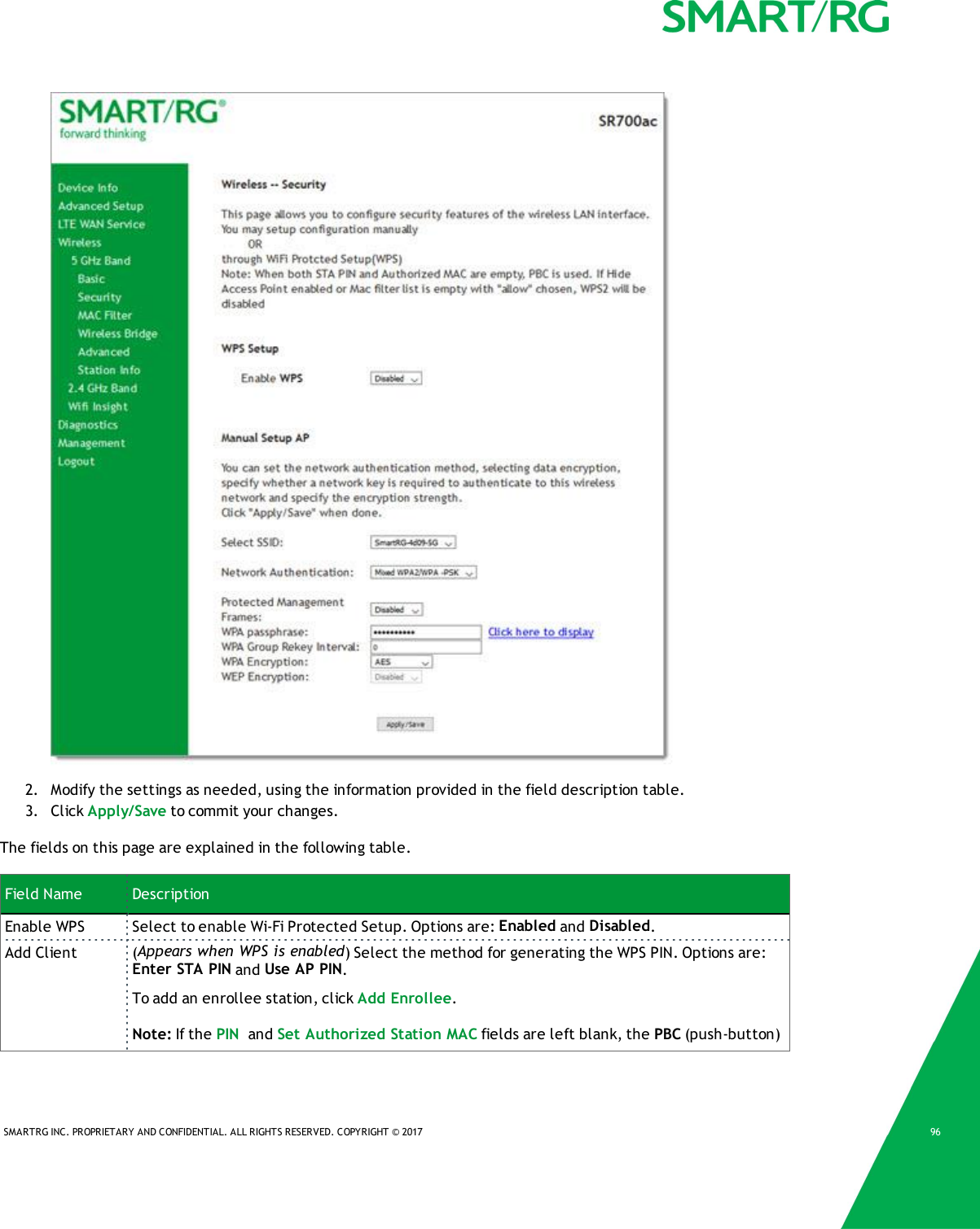 SMARTRG INC. PROPRIETARY AND CONFIDENTIAL. ALL RIGHTS RESERVED. COPYRIGHT &copy; 2017 962. Modify the settings as needed, using the information provided in the field description table.3. Click Apply/Save to commit your changes.The fields on this page are explained in the following table.Field Name DescriptionEnable WPS Select to enable Wi-Fi Protected Setup. Options are: Enabled and Disabled.Add Client (Appears when WPS is enabled) Select the method for generating the WPS PIN. Options are:Enter STA PIN and Use AP PIN.To add an enrollee station, click Add Enrollee.Note: If the PIN and Set Authorized Station MAC fields are left blank, the PBC (push-button)