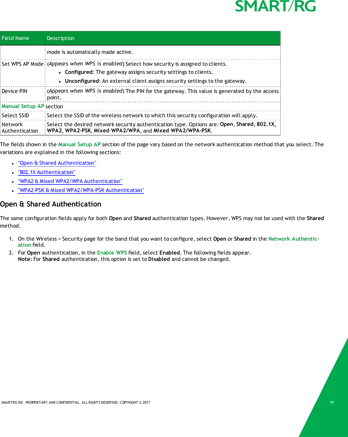 SMARTRG INC. PROPRIETARY AND CONFIDENTIAL. ALL RIGHTS RESERVED. COPYRIGHT &copy; 2017 97Field Name Descriptionmode is automatically made active.Set WPS AP Mode (Appears when WPS is enabled) Select how security is assigned to clients.lConfigured: The gateway assigns security settings to clients.lUnconfigured: An external client assigns security settings to the gateway.Device PIN (Appears when WPS is enabled) The PIN for the gateway. This value is generated by the accesspoint.Manual Setup AP sectionSelect SSID Select the SSID of the wireless network to which this security configuration will apply.NetworkAuthenticationSelect the desired network security authentication type. Options are: Open,Shared,802.1X,WPA2,WPA2-PSK,Mixed WPA2/WPA, and Mixed WPA2/WPA-PSK.The fields shown in the Manual Setup AP section of the page vary based on the network authentication method that you select. Thevariations are explained in the following sections:l"Open &amp; Shared Authentication"l"802.1X Authentication"l"WPA2 &amp; Mixed WPA2/WPA Authentication"l"WPA2-PSK &amp; Mixed WPA2/WPA-PSK Authentication"Open &amp; Shared AuthenticationThe same configuration fields apply for both Open and Shared authentication types. However, WPS may not be used with the Sharedmethod.1. On the Wireless > Security page for the band that you want to configure, select Open or Shared in the Network Authentic-ation field.2. For Open authentication, in the Enable WPS field, select Enabled. The following fields appear.Note: For Shared authentication, this option is set to Disabled and cannot be changed.