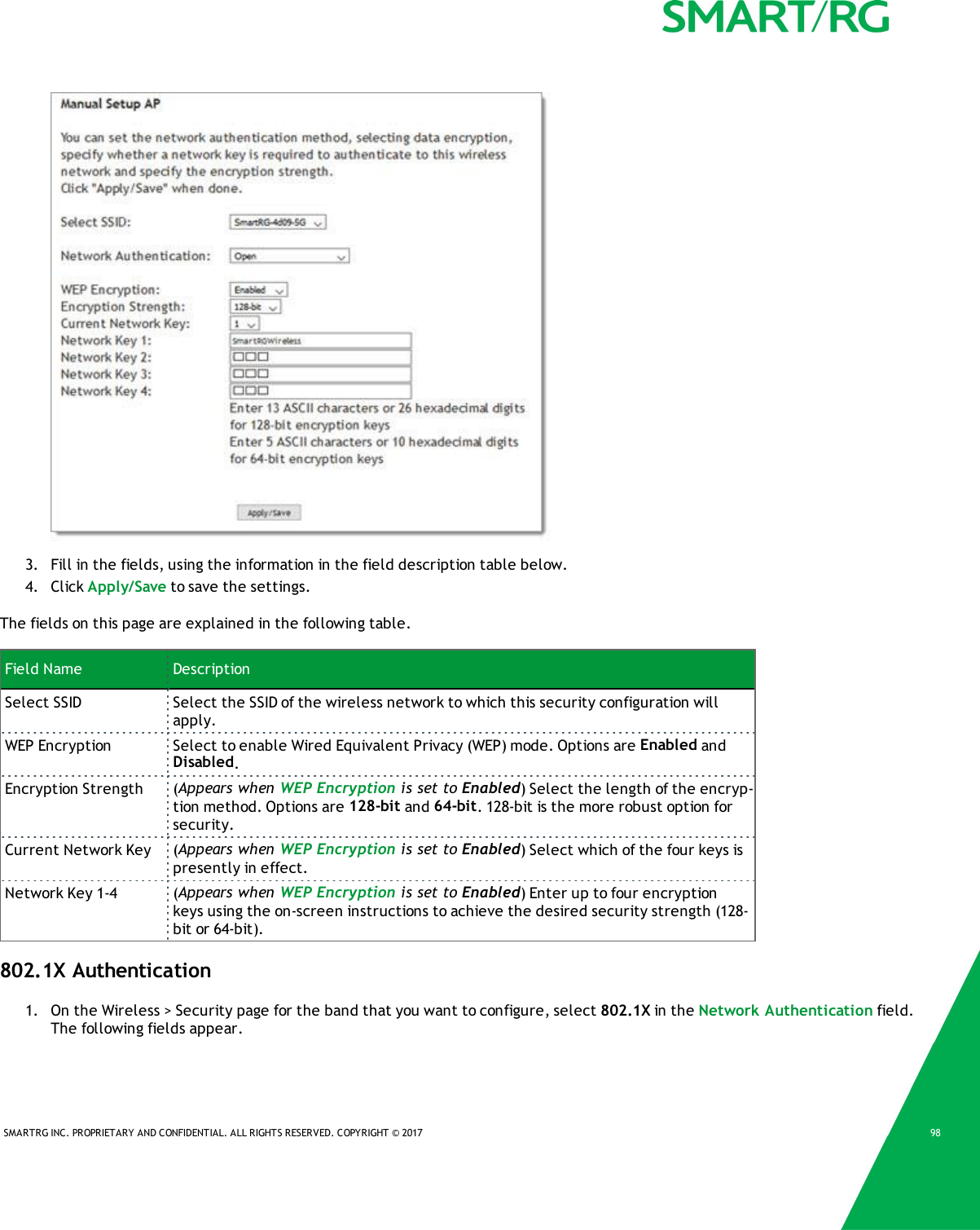 SMARTRG INC. PROPRIETARY AND CONFIDENTIAL. ALL RIGHTS RESERVED. COPYRIGHT &copy; 2017 983. Fill in the fields, using the information in the field description table below.4. Click Apply/Save to save the settings.The fields on this page are explained in the following table.Field Name DescriptionSelect SSID Select the SSID of the wireless network to which this security configuration willapply.WEP Encryption Select to enable Wired Equivalent Privacy (WEP) mode. Options are Enabled andDisabled.Encryption Strength (Appears when WEP Encryption is set to Enabled) Select the length of the encryp-tion method. Options are 128-bit and 64-bit. 128-bit is the more robust option forsecurity.Current Network Key (Appears when WEP Encryption is set to Enabled) Select which of the four keys ispresently in effect.Network Key 1-4 (Appears when WEP Encryption is set to Enabled) Enter up to four encryptionkeys using the on-screen instructions to achieve the desired security strength (128-bit or 64-bit).802.1X Authentication1. On the Wireless > Security page for the band that you want to configure, select 802.1X in the Network Authentication field.The following fields appear.