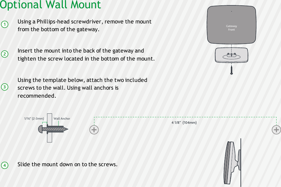 Optional Wall MountUsing a Phillips-head screwdriver, remove the mountfrom the bottom of the gateway.Insert the mount into the back of the gateway andtighten the screw located in the bottom of the mount.Using the template below, attach the two includedscrews to the wall. Using wall anchors isrecommended.Slide the mount down on to the screws.4 1/8”  (104mm)GatewayFront1/16” (2-3mm) Wall Anchor