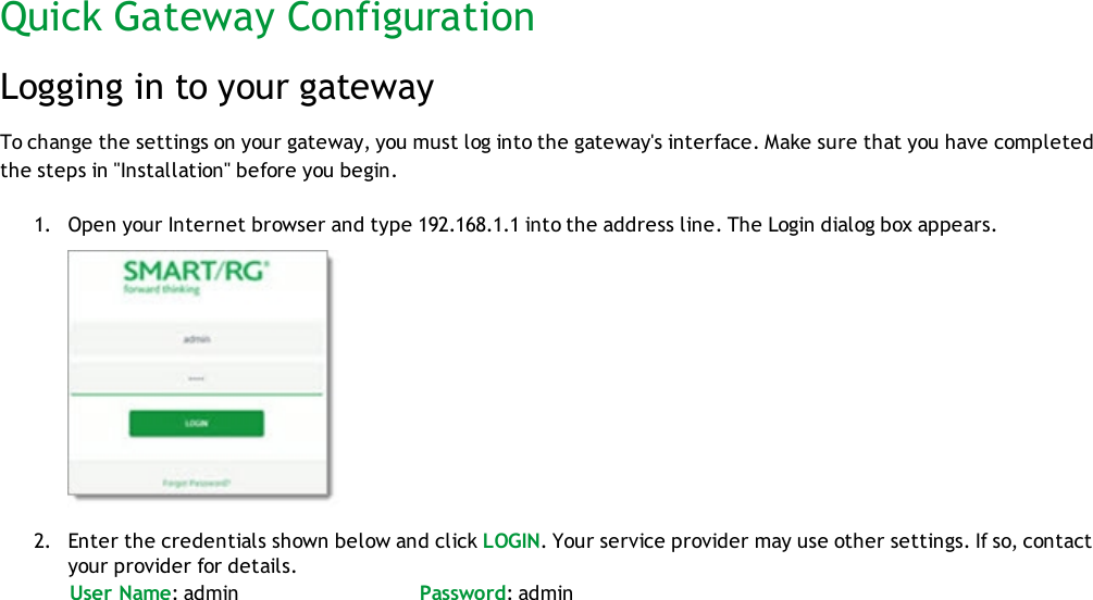 Quick Gateway ConfigurationLogging in to your gatewayTo change the settings on your gateway, you must log into the gateway&apos;s interface. Make sure that you have completedthe steps in &quot;Installation&quot; before you begin.1. Open your Internet browser and type 192.168.1.1 into the address line. The Login dialog box appears.2. Enter the credentials shown below and click LOGIN. Your service provider may use other settings. If so, contactyour provider for details.User Name: admin Password: admin