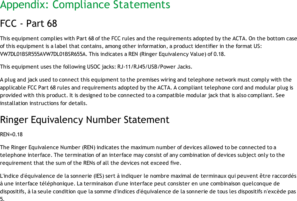 Appendix: Compliance StatementsFCC - Part 68This equipment complies with Part 68 of the FCC rules and the requirements adopted by the ACTA. On the bottom caseof this equipment is a label that contains, among other information, a product identifier in the format US:VW7DL01BSR555AVW7DL01BSR655A. This indicates a REN (Ringer Equivalency Value) of 0.18.This equipment uses the following USOC jacks: RJ-11/RJ45/USB/Power Jacks.A plug and jack used to connect this equipment to the premises wiring and telephone network must comply with theapplicable FCC Part 68 rules and requirements adopted by the ACTA. A compliant telephone cord and modular plug isprovided with this product. It is designed to be connected to a compatible modular jack that is also compliant. Seeinstallation instructions for details.Ringer Equivalency Number StatementREN=0.18The Ringer Equivalence Number (REN) indicates the maximum number of devices allowed to be connected to atelephone interface. The termination of an interface may consist of any combination of devices subject only to therequirement that the sum of the RENs of all the devices not exceed five.L&apos;indice d&apos;équivalence de la sonnerie (IES) sert à indiquer le nombre maximal de terminaux qui peuvent être raccordésà une interface téléphonique. La terminaison d&apos;une interface peut consister en une combinaison quelconque dedispositifs, à la seule condition que la somme d&apos;indices d&apos;équivalence de la sonnerie de tous les dispositifs n&apos;excède pas5.