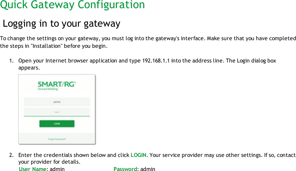 Quick Gateway ConfigurationLogging in to your gatewayTo change the settings on your gateway, you must log into the gateway&apos;s interface. Make sure that you have completedthe steps in &quot;Installation&quot; before you begin.1. Open your Internet browser application and type 192.168.1.1 into the address line. The Login dialog boxappears.2. Enter the credentials shown below and click LOGIN. Your service provider may use other settings. If so, contactyour provider for details.User Name: admin Password: admin