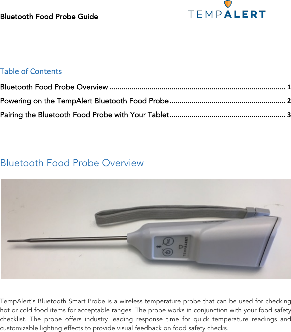Bluetooth Food Probe Guide!!!!!!!!!!!!!!!!!!!!!!!!!!!!!!!!!!!!!!!!!!!!!!!!!!!!! !!Table&amp;of&amp;Contents&amp;Bluetooth Food Probe Overview!........................................................................................!1!Powering on the TempAlert Bluetooth Food Probe!..........................................................!2!Pairing the Bluetooth Food Probe with Your Tablet!..........................................................!3!!&amp;Bluetooth Food Probe Overview !!! TempAlert&apos;s Bluetooth Smart Probe is a wireless temperature probe that can be used for checking hot or cold food items for acceptable ranges. The probe works in conjunction with your food safety checklist.  The  probe  offers  industry  leading  response  time  for  quick  temperature  readings  and customizable lighting effects to provide visual feedback on food safety checks.          