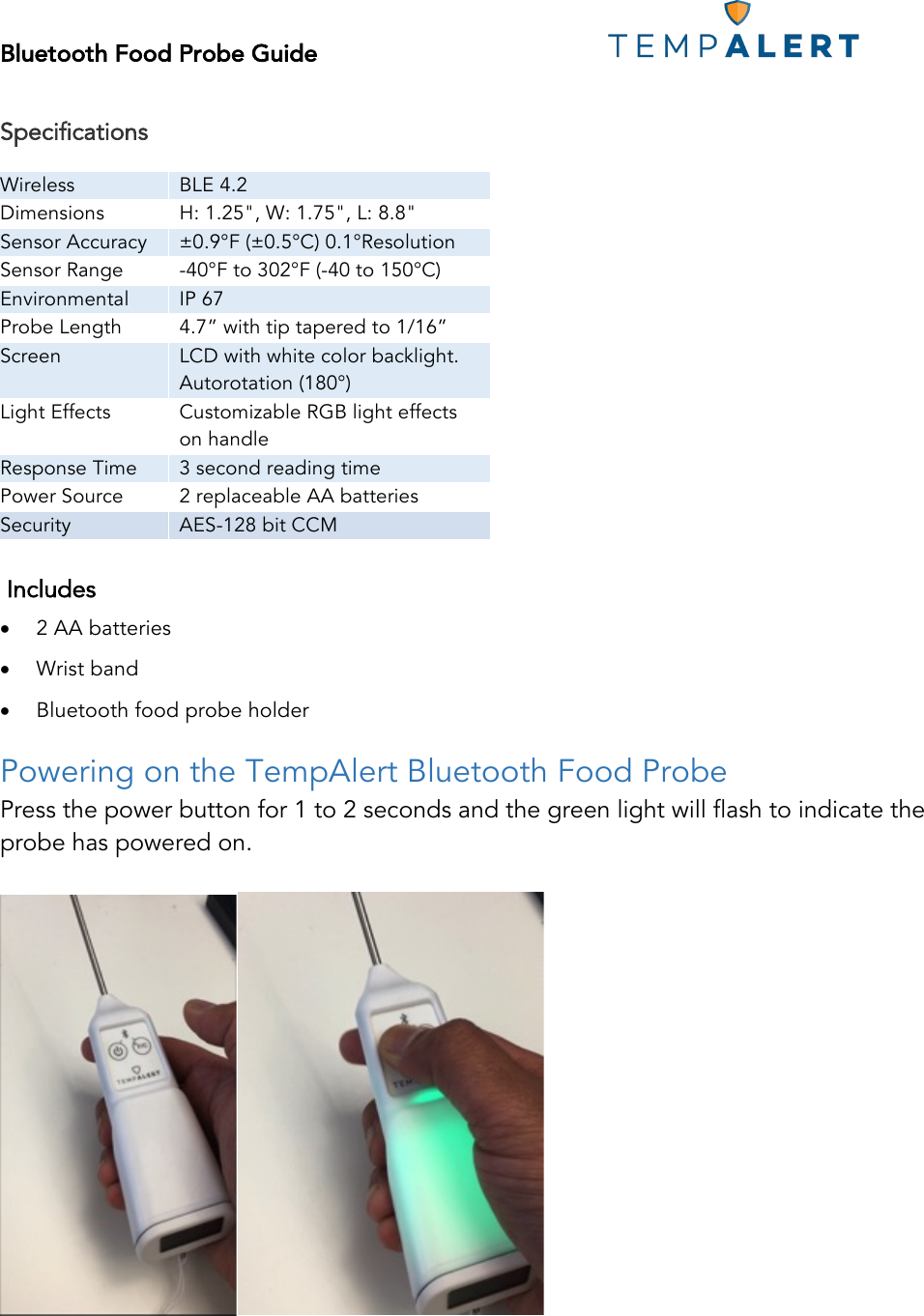 Bluetooth Food Probe Guide!!!!!!!!!!!!!!!!!!!!!!!!!!!!!!!!!!!!!!!!!!!!!!!!!!!!! ! Specifications  Wireless BLE 4.2 Dimensions H: 1.25&quot;, W: 1.75&quot;, L: 8.8&quot; Sensor Accuracy ±0.9°F (±0.5°C) 0.1°Resolution  Sensor Range -40°F to 302°F (-40 to 150°C) Environmental IP 67 Probe Length 4.7” with tip tapered to 1/16”  Screen LCD with white color backlight. Autorotation (180°) Light Effects Customizable RGB light effects on handle Response Time 3 second reading time Power Source 2 replaceable AA batteries Security AES-128 bit CCM   Includes  • 2 AA batteries • Wrist band • Bluetooth food probe holder Powering on the TempAlert Bluetooth Food Probe  Press the power button for 1 to 2 seconds and the green light will flash to indicate the probe has powered on.   !!
