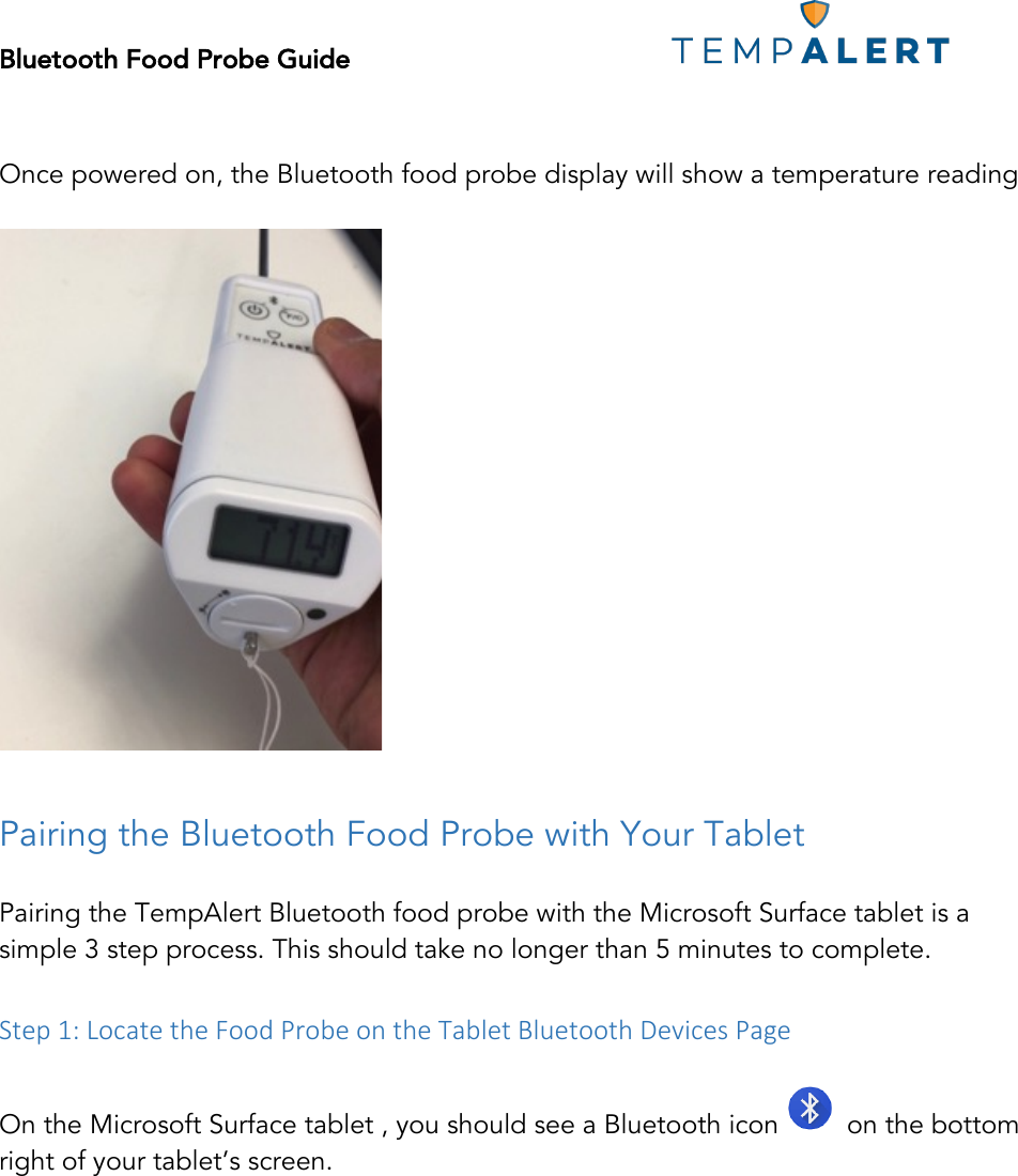 Bluetooth Food Probe Guide!!!!!!!!!!!!!!!!!!!!!!!!!!!!!!!!!!!!!!!!!!!!!!!!!!!!! !!!Once powered on, the Bluetooth food probe display will show a temperature reading   !!Pairing the Bluetooth Food Probe with Your Tablet   Pairing the TempAlert Bluetooth food probe with the Microsoft Surface tablet is a simple 3 step process. This should take no longer than 5 minutes to complete.  &amp;Step&amp;1:&amp;Locate&amp;the&amp;Food&amp;Probe&amp;on&amp;the&amp;Tablet&amp;Bluetooth&amp;Devices&amp;Page&amp; On the Microsoft Surface tablet , you should see a Bluetooth icon    on the bottom right of your tablet’s screen.  