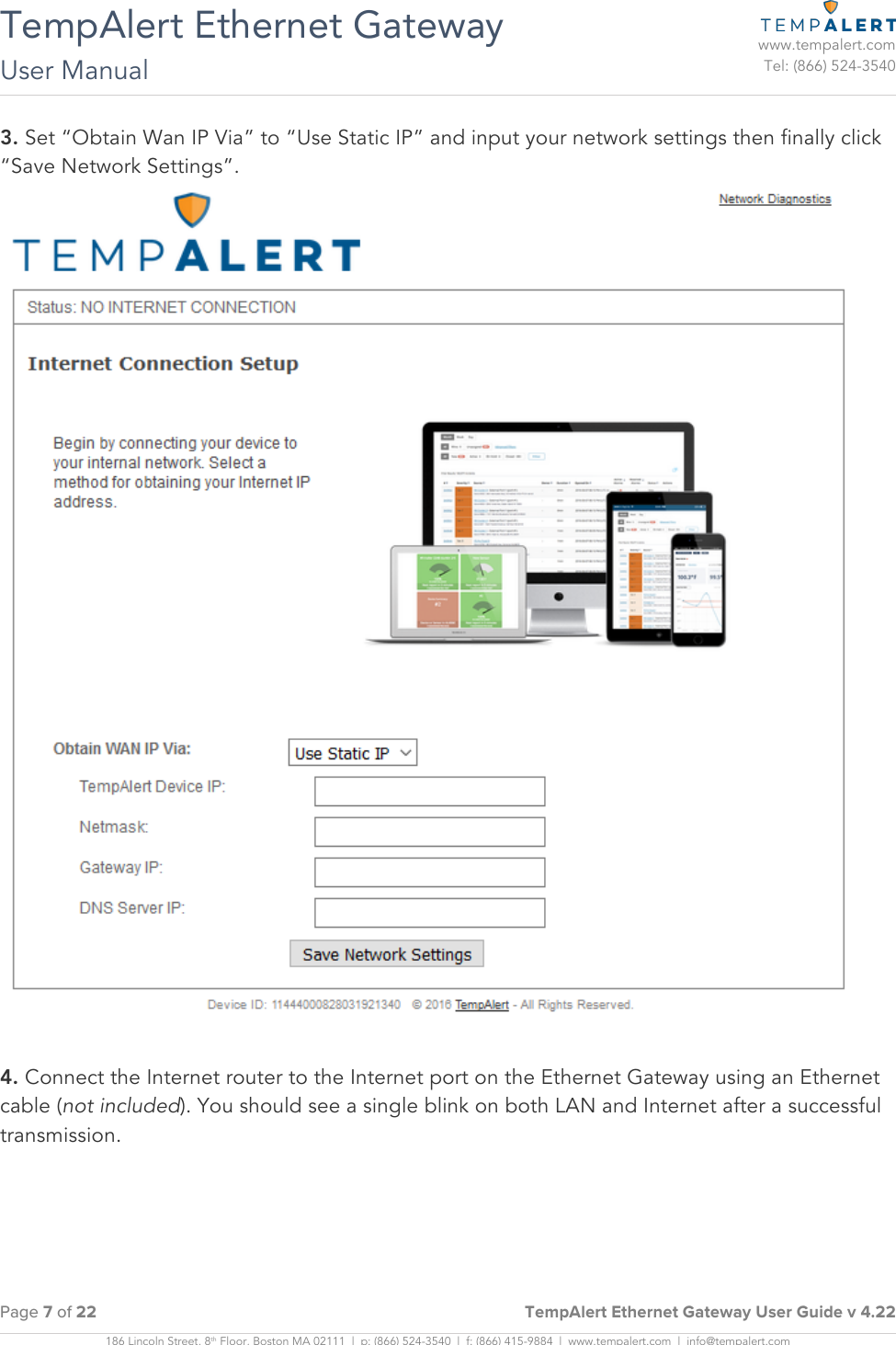 TempAlert Ethernet Gateway User Manual   www.tempalert.com Tel: (866) 524-3540  Page 7 of 22     TempAlert Ethernet Gateway User Guide v 4.22  186 Lincoln Street, 8th Floor, Boston MA 02111  |  p: (866) 524-3540  |  f: (866) 415-9884  |  www.tempalert.com  |  info@tempalert.com    3. Set “Obtain Wan IP Via” to “Use Static IP” and input your network settings then finally click “Save Network Settings”.   4. Connect the Internet router to the Internet port on the Ethernet Gateway using an Ethernet cable (not included). You should see a single blink on both LAN and Internet after a successful transmission. 