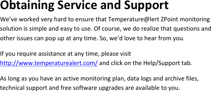 20 |                                                ZPOINT Rev 1.0  |   http://www.temperaturealert.com/  |  © 2013 Temperature@lert  Obtaining Service and Support We’ve worked very hard to ensure that Temperature@lert ZPoint monitoring solution is simple and easy to use. Of course, we do realize that questions and other issues can pop up at any time. So, we’d love to hear from you. If you require assistance at any time, please visit http://www.temperaturealert.com/ and click on the Help/Support tab. As long as you have an active monitoring plan, data logs and archive files, technical support and free software upgrades are available to you.    