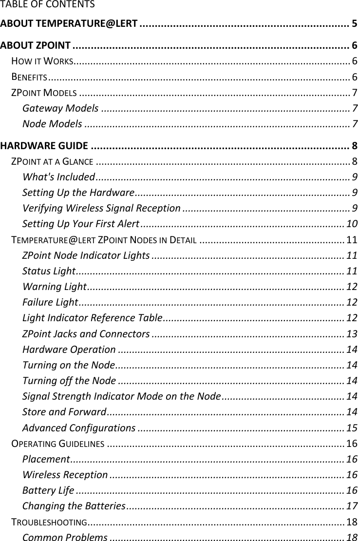 3 |                                                ZPOINT Rev 1.0  |   http://www.temperaturealert.com/  |  © 2013 Temperature@lert  TABLE OF CONTENTS ABOUT TEMPERATURE@LERT ..................................................................... 5 ABOUT ZPOINT ........................................................................................... 6 HOW IT WORKS ................................................................................................... 6 BENEFITS ............................................................................................................ 6 ZPOINT MODELS ................................................................................................. 7 Gateway Models ......................................................................................... 7 Node Models ............................................................................................... 7 HARDWARE GUIDE ..................................................................................... 8 ZPOINT AT A GLANCE ........................................................................................... 8 What&apos;s Included ........................................................................................... 9 Setting Up the Hardware ............................................................................. 9 Verifying Wireless Signal Reception ............................................................ 9 Setting Up Your First Alert ......................................................................... 10 TEMPERATURE@LERT ZPOINT NODES IN DETAIL .................................................... 11 ZPoint Node Indicator Lights ..................................................................... 11 Status Light ................................................................................................ 11 Warning Light ............................................................................................ 12 Failure Light ............................................................................................... 12 Light Indicator Reference Table ................................................................. 12 ZPoint Jacks and Connectors ..................................................................... 13 Hardware Operation ................................................................................. 14 Turning on the Node .................................................................................. 14 Turning off the Node ................................................................................. 14 Signal Strength Indicator Mode on the Node ............................................ 14 Store and Forward ..................................................................................... 14 Advanced Configurations .......................................................................... 15 OPERATING GUIDELINES ..................................................................................... 16 Placement .................................................................................................. 16 Wireless Reception .................................................................................... 16 Battery Life ................................................................................................ 16 Changing the Batteries .............................................................................. 17 TROUBLESHOOTING ............................................................................................ 18 Common Problems .................................................................................... 18 