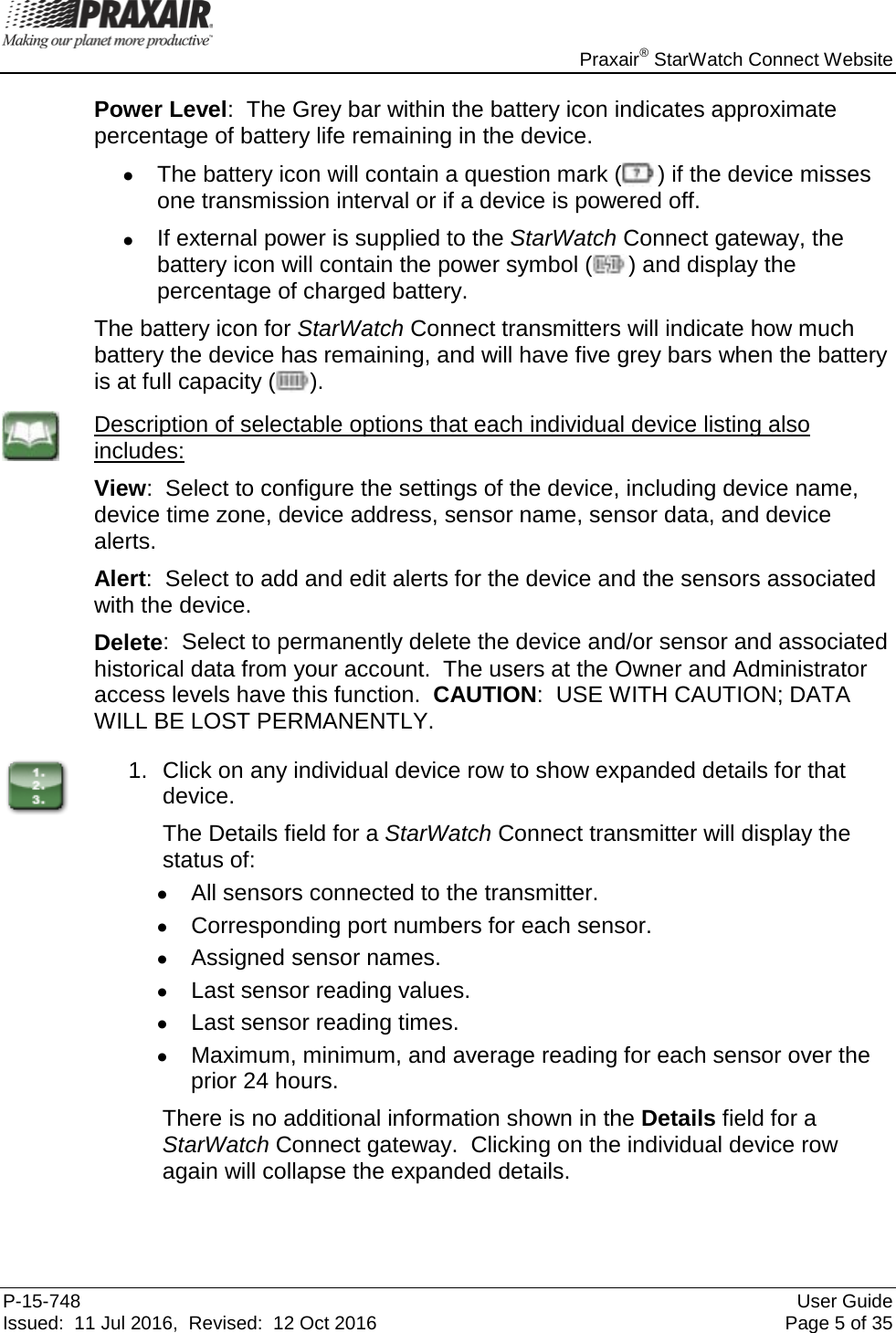    Praxair® StarWatch Connect Website P-15-748 User Guide Issued:  11 Jul 2016,  Revised:  12 Oct 2016 Page 5 of 35 Power Level:  The Grey bar within the battery icon indicates approximate percentage of battery life remaining in the device. • The battery icon will contain a question mark ( ) if the device misses one transmission interval or if a device is powered off.  • If external power is supplied to the StarWatch Connect gateway, the battery icon will contain the power symbol ( ) and display the percentage of charged battery. The battery icon for StarWatch Connect transmitters will indicate how much battery the device has remaining, and will have five grey bars when the battery is at full capacity ( ).  Description of selectable options that each individual device listing also includes: View:  Select to configure the settings of the device, including device name, device time zone, device address, sensor name, sensor data, and device alerts. Alert:  Select to add and edit alerts for the device and the sensors associated with the device. Delete:  Select to permanently delete the device and/or sensor and associated historical data from your account.  The users at the Owner and Administrator access levels have this function.  CAUTION:  USE WITH CAUTION; DATA WILL BE LOST PERMANENTLY.  1. Click on any individual device row to show expanded details for that device.   The Details field for a StarWatch Connect transmitter will display the status of: •  All sensors connected to the transmitter. •  Corresponding port numbers for each sensor. • Assigned sensor names. •  Last sensor reading values. • Last sensor reading times. •  Maximum, minimum, and average reading for each sensor over the prior 24 hours.  There is no additional information shown in the Details field for a StarWatch Connect gateway.  Clicking on the individual device row again will collapse the expanded details.  