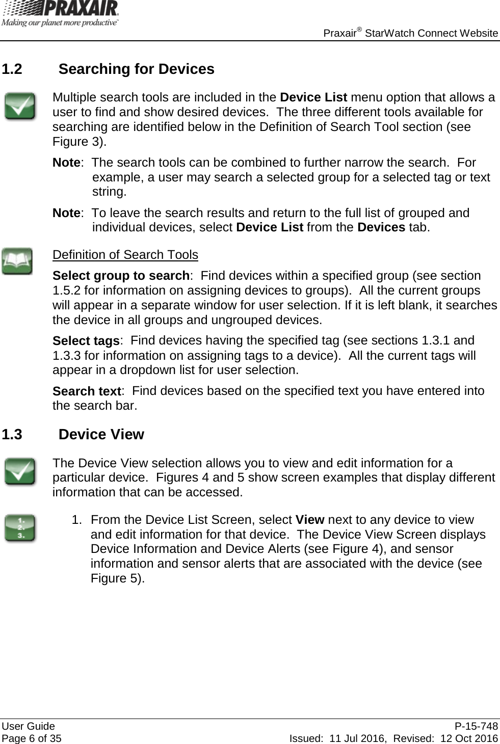    Praxair® StarWatch Connect Website User Guide  P-15-748 Page 6 of 35 Issued:  11 Jul 2016,  Revised:  12 Oct 2016 1.2 Searching for Devices  Multiple search tools are included in the Device List menu option that allows a user to find and show desired devices.  The three different tools available for searching are identified below in the Definition of Search Tool section (see  Figure 3). Note:  The search tools can be combined to further narrow the search.  For example, a user may search a selected group for a selected tag or text string. Note:  To leave the search results and return to the full list of grouped and individual devices, select Device List from the Devices tab.  Definition of Search Tools Select group to search:  Find devices within a specified group (see section 1.5.2 for information on assigning devices to groups).  All the current groups will appear in a separate window for user selection. If it is left blank, it searches the device in all groups and ungrouped devices. Select tags:  Find devices having the specified tag (see sections 1.3.1 and 1.3.3 for information on assigning tags to a device).  All the current tags will appear in a dropdown list for user selection. Search text:  Find devices based on the specified text you have entered into the search bar. 1.3 Device View  The Device View selection allows you to view and edit information for a particular device.  Figures 4 and 5 show screen examples that display different information that can be accessed.  1. From the Device List Screen, select View next to any device to view and edit information for that device.  The Device View Screen displays Device Information and Device Alerts (see Figure 4), and sensor information and sensor alerts that are associated with the device (see Figure 5). 