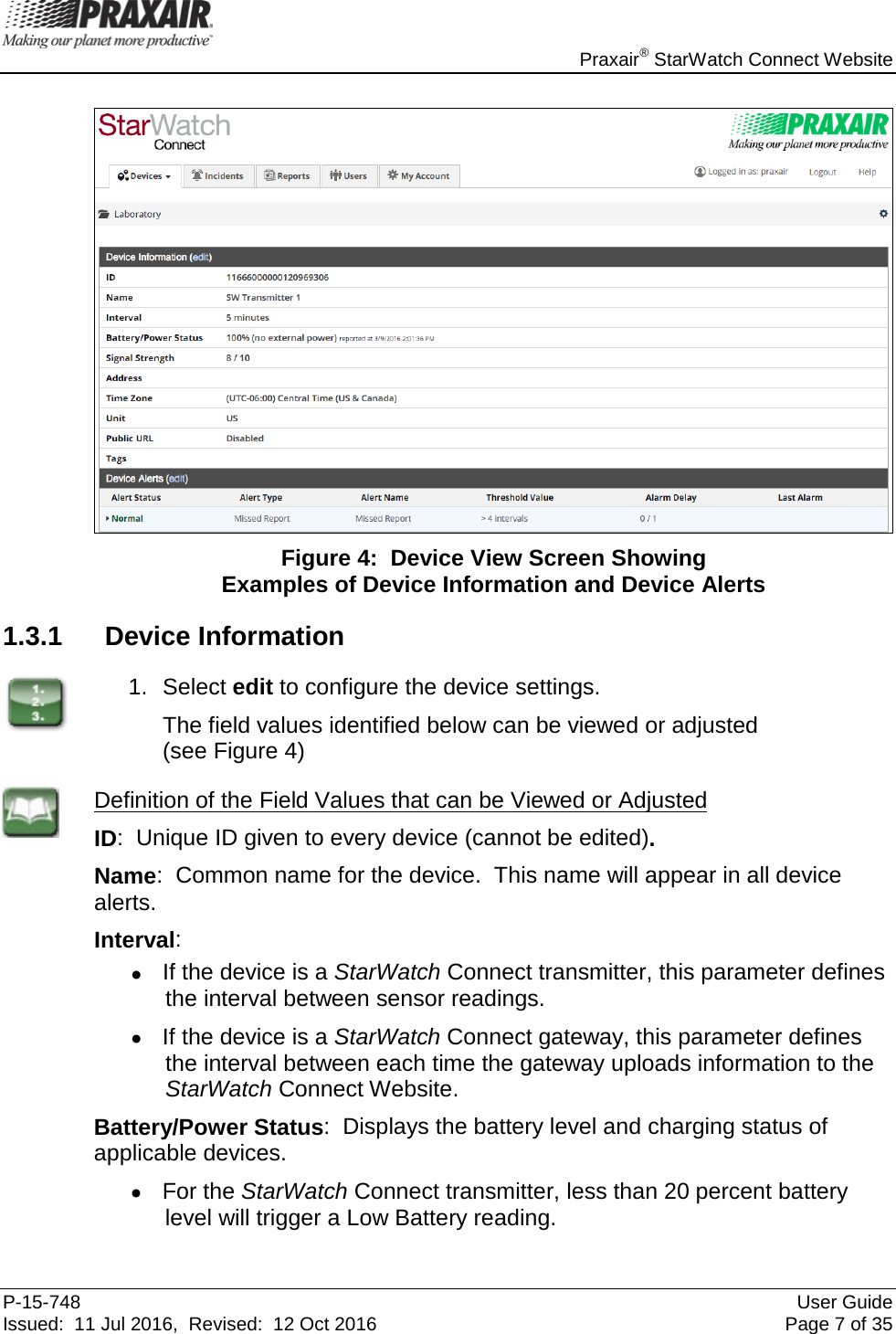    Praxair® StarWatch Connect Website P-15-748 User Guide Issued:  11 Jul 2016,  Revised:  12 Oct 2016 Page 7 of 35   Figure 4:  Device View Screen Showing  Examples of Device Information and Device Alerts 1.3.1 Device Information  1. Select edit to configure the device settings.   The field values identified below can be viewed or adjusted  (see Figure 4)  Definition of the Field Values that can be Viewed or Adjusted ID:  Unique ID given to every device (cannot be edited).  Name:  Common name for the device.  This name will appear in all device alerts. Interval:   • If the device is a StarWatch Connect transmitter, this parameter defines the interval between sensor readings.   • If the device is a StarWatch Connect gateway, this parameter defines the interval between each time the gateway uploads information to the StarWatch Connect Website. Battery/Power Status:  Displays the battery level and charging status of applicable devices.   • For the StarWatch Connect transmitter, less than 20 percent battery level will trigger a Low Battery reading.   