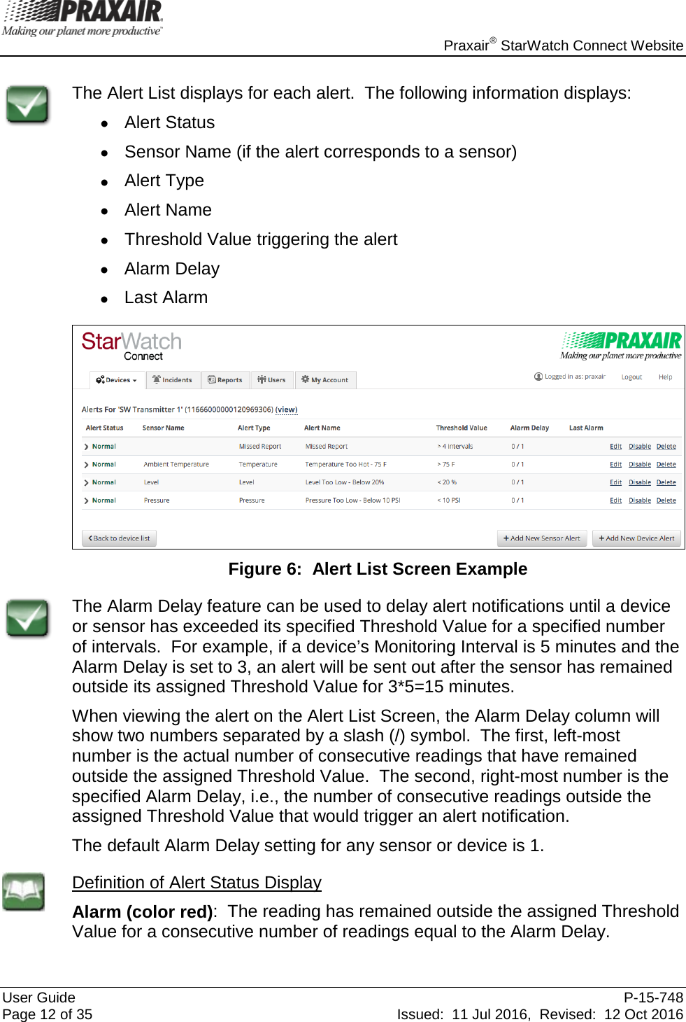    Praxair® StarWatch Connect Website User Guide  P-15-748 Page 12 of 35 Issued:  11 Jul 2016,  Revised:  12 Oct 2016  The Alert List displays for each alert.  The following information displays: • Alert Status • Sensor Name (if the alert corresponds to a sensor) • Alert Type • Alert Name • Threshold Value triggering the alert • Alarm Delay • Last Alarm   Figure 6:  Alert List Screen Example  The Alarm Delay feature can be used to delay alert notifications until a device or sensor has exceeded its specified Threshold Value for a specified number of intervals.  For example, if a device’s Monitoring Interval is 5 minutes and the Alarm Delay is set to 3, an alert will be sent out after the sensor has remained outside its assigned Threshold Value for 3*5=15 minutes.   When viewing the alert on the Alert List Screen, the Alarm Delay column will show two numbers separated by a slash (/) symbol.  The first, left-most number is the actual number of consecutive readings that have remained outside the assigned Threshold Value.  The second, right-most number is the specified Alarm Delay, i.e., the number of consecutive readings outside the assigned Threshold Value that would trigger an alert notification.   The default Alarm Delay setting for any sensor or device is 1.    Definition of Alert Status Display Alarm (color red):  The reading has remained outside the assigned Threshold Value for a consecutive number of readings equal to the Alarm Delay.  