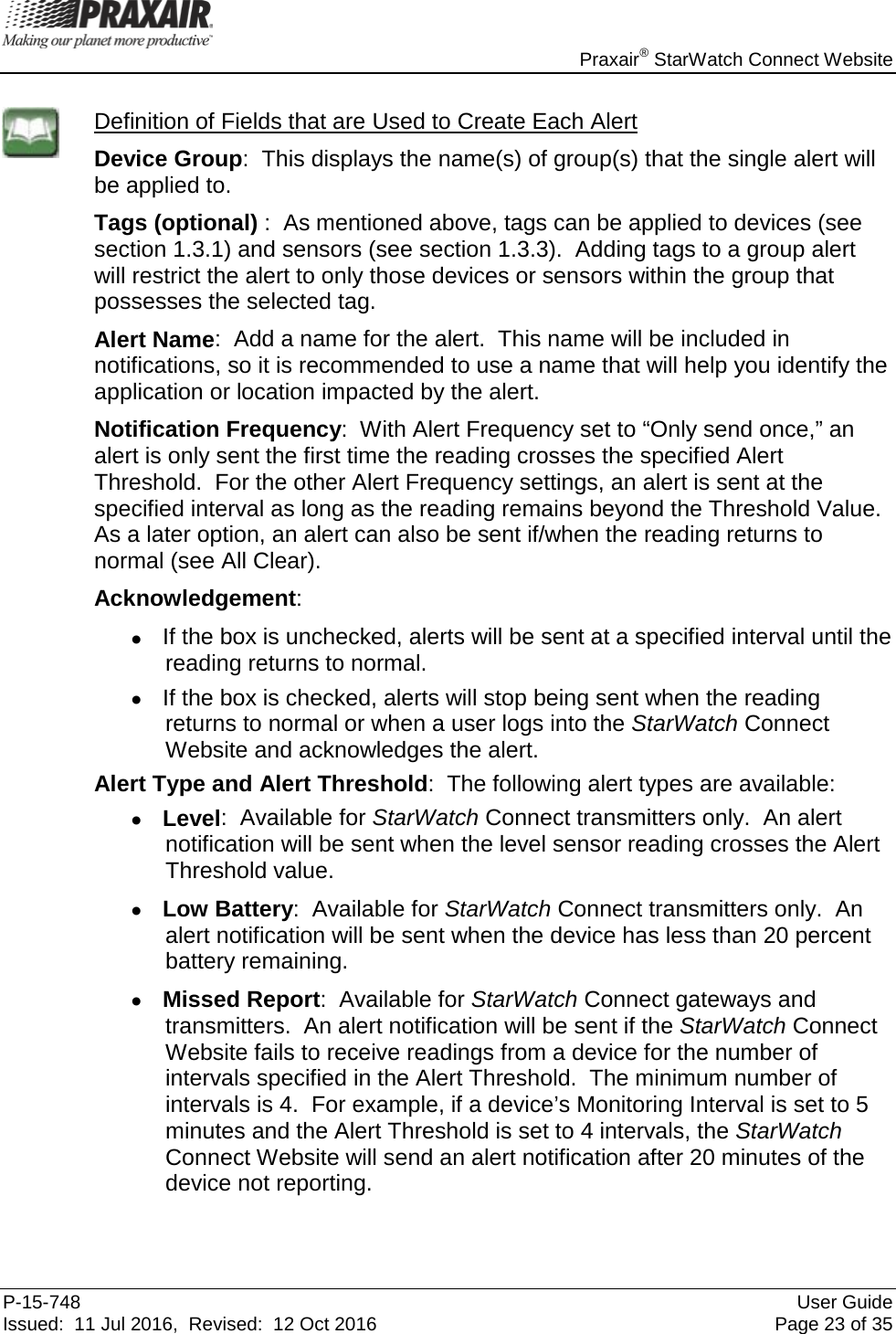    Praxair® StarWatch Connect Website P-15-748 User Guide Issued:  11 Jul 2016,  Revised:  12 Oct 2016 Page 23 of 35  Definition of Fields that are Used to Create Each Alert Device Group:  This displays the name(s) of group(s) that the single alert will be applied to.   Tags (optional) :  As mentioned above, tags can be applied to devices (see section 1.3.1) and sensors (see section 1.3.3).  Adding tags to a group alert will restrict the alert to only those devices or sensors within the group that possesses the selected tag.  Alert Name:  Add a name for the alert.  This name will be included in notifications, so it is recommended to use a name that will help you identify the application or location impacted by the alert. Notification Frequency:  With Alert Frequency set to “Only send once,” an alert is only sent the first time the reading crosses the specified Alert Threshold.  For the other Alert Frequency settings, an alert is sent at the specified interval as long as the reading remains beyond the Threshold Value.  As a later option, an alert can also be sent if/when the reading returns to normal (see All Clear).  Acknowledgement:   • If the box is unchecked, alerts will be sent at a specified interval until the reading returns to normal.   • If the box is checked, alerts will stop being sent when the reading returns to normal or when a user logs into the StarWatch Connect Website and acknowledges the alert. Alert Type and Alert Threshold:  The following alert types are available: • Level:  Available for StarWatch Connect transmitters only.  An alert notification will be sent when the level sensor reading crosses the Alert Threshold value. • Low Battery:  Available for StarWatch Connect transmitters only.  An alert notification will be sent when the device has less than 20 percent battery remaining. • Missed Report:  Available for StarWatch Connect gateways and transmitters.  An alert notification will be sent if the StarWatch Connect Website fails to receive readings from a device for the number of intervals specified in the Alert Threshold.  The minimum number of intervals is 4.  For example, if a device’s Monitoring Interval is set to 5 minutes and the Alert Threshold is set to 4 intervals, the StarWatch Connect Website will send an alert notification after 20 minutes of the device not reporting.  