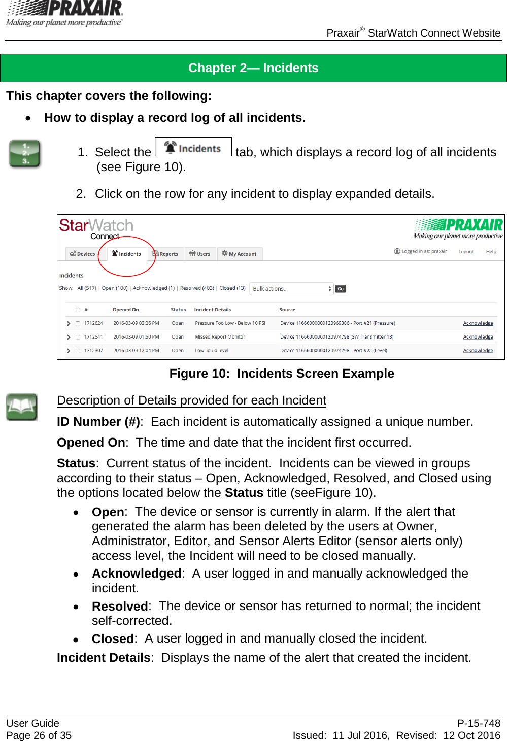    Praxair® StarWatch Connect Website User Guide  P-15-748 Page 26 of 35 Issued:  11 Jul 2016,  Revised:  12 Oct 2016 Chapter 2— Incidents This chapter covers the following: • How to display a record log of all incidents.  1. Select the   tab, which displays a record log of all incidents (see Figure 10).  2. Click on the row for any incident to display expanded details.   Figure 10:  Incidents Screen Example  Description of Details provided for each Incident ID Number (#):  Each incident is automatically assigned a unique number. Opened On:  The time and date that the incident first occurred. Status:  Current status of the incident.  Incidents can be viewed in groups according to their status – Open, Acknowledged, Resolved, and Closed using the options located below the Status title (seeFigure 10). • Open:  The device or sensor is currently in alarm. If the alert that generated the alarm has been deleted by the users at Owner, Administrator, Editor, and Sensor Alerts Editor (sensor alerts only) access level, the Incident will need to be closed manually. • Acknowledged:  A user logged in and manually acknowledged the incident. • Resolved:  The device or sensor has returned to normal; the incident self-corrected. • Closed:  A user logged in and manually closed the incident.  Incident Details:  Displays the name of the alert that created the incident.  