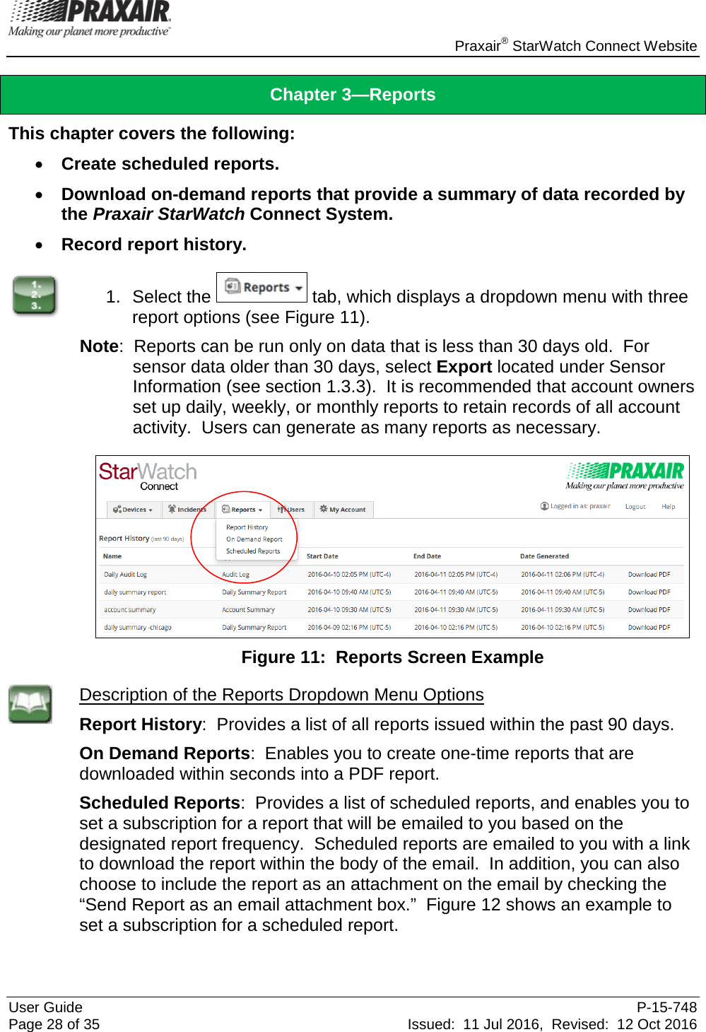    Praxair® StarWatch Connect Website User Guide  P-15-748 Page 28 of 35 Issued:  11 Jul 2016,  Revised:  12 Oct 2016 Chapter 3—Reports This chapter covers the following: • Create scheduled reports. • Download on-demand reports that provide a summary of data recorded by the Praxair StarWatch Connect System. • Record report history.  1. Select the   tab, which displays a dropdown menu with three report options (see Figure 11). Note:  Reports can be run only on data that is less than 30 days old.  For sensor data older than 30 days, select Export located under Sensor Information (see section 1.3.3).  It is recommended that account owners set up daily, weekly, or monthly reports to retain records of all account activity.  Users can generate as many reports as necessary.   Figure 11:  Reports Screen Example  Description of the Reports Dropdown Menu Options Report History:  Provides a list of all reports issued within the past 90 days. On Demand Reports:  Enables you to create one-time reports that are downloaded within seconds into a PDF report. Scheduled Reports:  Provides a list of scheduled reports, and enables you to set a subscription for a report that will be emailed to you based on the designated report frequency.  Scheduled reports are emailed to you with a link to download the report within the body of the email.  In addition, you can also choose to include the report as an attachment on the email by checking the “Send Report as an email attachment box.”  Figure 12 shows an example to set a subscription for a scheduled report. 