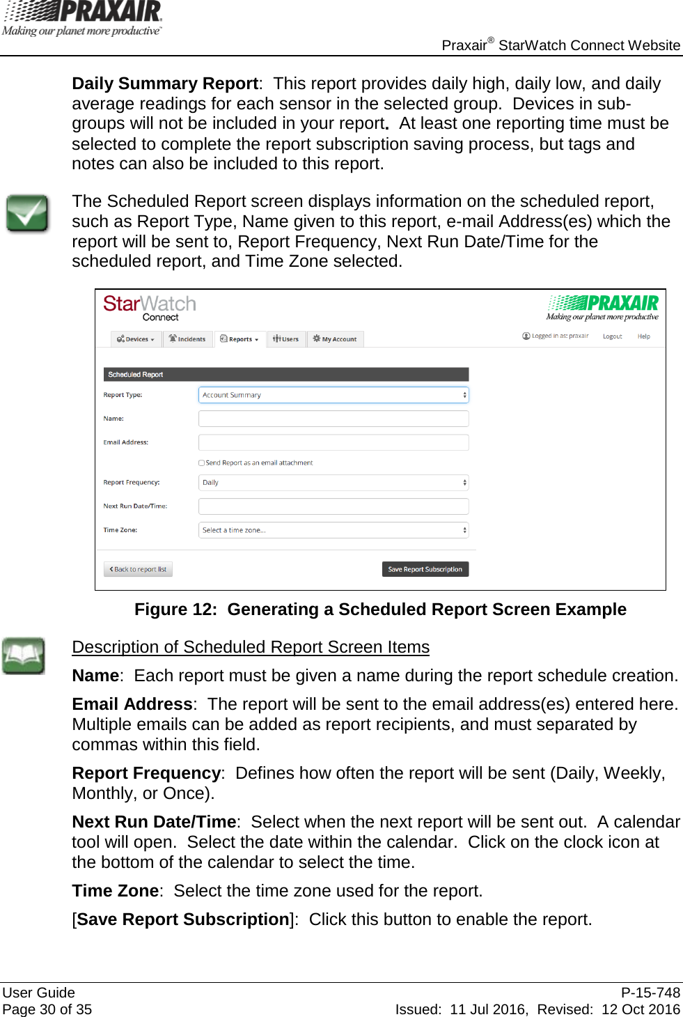    Praxair® StarWatch Connect Website User Guide  P-15-748 Page 30 of 35 Issued:  11 Jul 2016,  Revised:  12 Oct 2016 Daily Summary Report:  This report provides daily high, daily low, and daily average readings for each sensor in the selected group.  Devices in sub-groups will not be included in your report.  At least one reporting time must be selected to complete the report subscription saving process, but tags and notes can also be included to this report.  The Scheduled Report screen displays information on the scheduled report, such as Report Type, Name given to this report, e-mail Address(es) which the report will be sent to, Report Frequency, Next Run Date/Time for the scheduled report, and Time Zone selected.    Figure 12:  Generating a Scheduled Report Screen Example  Description of Scheduled Report Screen Items Name:  Each report must be given a name during the report schedule creation. Email Address:  The report will be sent to the email address(es) entered here.  Multiple emails can be added as report recipients, and must separated by commas within this field. Report Frequency:  Defines how often the report will be sent (Daily, Weekly, Monthly, or Once). Next Run Date/Time:  Select when the next report will be sent out.  A calendar tool will open.  Select the date within the calendar.  Click on the clock icon at the bottom of the calendar to select the time. Time Zone:  Select the time zone used for the report. [Save Report Subscription]:  Click this button to enable the report. 