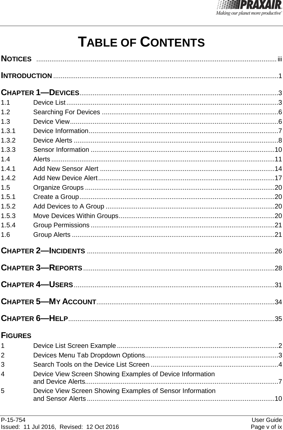  P-15-754 User Guide Issued:  11 Jul 2016,  Revised:  12 Oct 2016  Page v of ix TABLE OF CONTENTS NOTICES  ................................................................................................................................ iii INTRODUCTION ........................................................................................................................ 1 CHAPTER 1—DEVICES .......................................................................................................... 3 1.1 Device List ................................................................................................................. 3 1.2 Searching For Devices .............................................................................................. 6 1.3 Device View ............................................................................................................... 6 1.3.1 Device Information ..................................................................................................... 7 1.3.2 Device Alerts ............................................................................................................. 8 1.3.3 Sensor Information .................................................................................................. 10 1.4 Alerts ....................................................................................................................... 11 1.4.1 Add New Sensor Alert ............................................................................................. 14 1.4.2 Add New Device Alert .............................................................................................. 17 1.5 Organize Groups ..................................................................................................... 20 1.5.1 Create a Group ........................................................................................................ 20 1.5.2 Add Devices to A Group .......................................................................................... 20 1.5.3 Move Devices Within Groups ................................................................................... 20 1.5.4 Group Permissions .................................................................................................. 21 1.6 Group Alerts ............................................................................................................ 21 CHAPTER 2—INCIDENTS .................................................................................................... 26 CHAPTER 3—REPORTS ...................................................................................................... 28 CHAPTER 4—USERS ........................................................................................................... 31 CHAPTER 5—MY ACCOUNT ............................................................................................... 34 CHAPTER 6—HELP .............................................................................................................. 35 FIGURES 1  Device List Screen Example ...................................................................................... 2 2  Devices Menu Tab Dropdown Options ....................................................................... 3 3  Search Tools on the Device List Screen .................................................................... 4 4  Device View Screen Showing Examples of Device Information and Device Alerts....................................................................................................... 7 5  Device View Screen Showing Examples of Sensor Information and Sensor Alerts .................................................................................................... 10 
