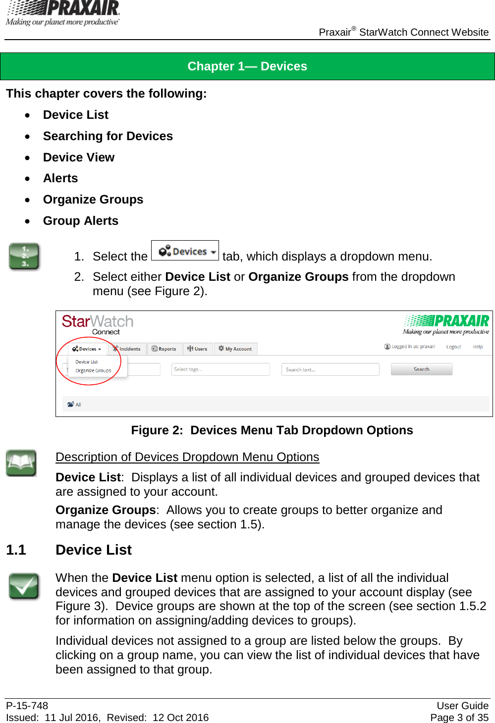    Praxair® StarWatch Connect Website P-15-748 User Guide Issued:  11 Jul 2016,  Revised:  12 Oct 2016 Page 3 of 35 Chapter 1— Devices This chapter covers the following: • Device List • Searching for Devices • Device View • Alerts • Organize Groups • Group Alerts  1. Select the   tab, which displays a dropdown menu.   2.  Select either Device List or Organize Groups from the dropdown menu (see Figure 2).   Figure 2:  Devices Menu Tab Dropdown Options  Description of Devices Dropdown Menu Options Device List:  Displays a list of all individual devices and grouped devices that are assigned to your account. Organize Groups:  Allows you to create groups to better organize and manage the devices (see section 1.5). 1.1 Device List  When the Device List menu option is selected, a list of all the individual devices and grouped devices that are assigned to your account display (see Figure 3).  Device groups are shown at the top of the screen (see section 1.5.2 for information on assigning/adding devices to groups).   Individual devices not assigned to a group are listed below the groups.  By clicking on a group name, you can view the list of individual devices that have been assigned to that group.   