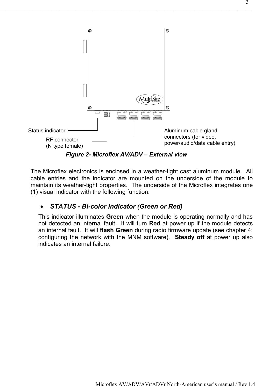    3 _____________________________________________________________________________________________ Microflex AV/ADV/AVr/ADVr North-American user’s manual / Rev 1.4      Figure 2- Microflex AV/ADV – External view  The Microflex electronics is enclosed in a weather-tight cast aluminum module.  All cable entries and the indicator are mounted on the underside of the module to maintain its weather-tight properties.  The underside of the Microflex integrates one (1) visual indicator with the following function:   •  STATUS - Bi-color indicator (Green or Red) This indicator illuminates Green when the module is operating normally and has not detected an internal fault.  It will turn Red at power up if the module detects an internal fault.  It will flash Green during radio firmware update (see chapter 4; configuring the network with the MNM software).  Steady off at power up also indicates an internal failure.   Aluminum cable gland  connectors (for video, power/audio/data cable entry) Status indicatorRF connector  (N type female) 
