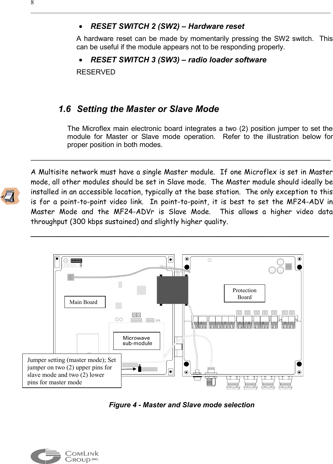 8 _____________________________________________________________________________________________  •  RESET SWITCH 2 (SW2) – Hardware reset A hardware reset can be made by momentarily pressing the SW2 switch.  This can be useful if the module appears not to be responding properly.    •  RESET SWITCH 3 (SW3) – radio loader software RESERVED  1.6  Setting the Master or Slave Mode   The Microflex main electronic board integrates a two (2) position jumper to set the module for Master or Slave mode operation.  Refer to the illustration below for proper position in both modes.   ____________________________________________________________________________ A Multisite network must have a single Master module.  If one Microflex is set in Master mode, all other modules should be set in Slave mode.  The Master module should ideally be installed in an accessible location, typically at the base station.  The only exception to this is for a point-to-point video link.  In point-to-point, it is best to set the MF24-ADV in Master Mode and the MF24-ADVr is Slave Mode.  This allows a higher video data throughput (300 kbps sustained) and slightly higher quality. ___________________________________________________________________    Figure 4 - Master and Slave mode selection Main Board Protection Board Jumper setting (master mode); Set jumper on two (2) upper pins for slave mode and two (2) lower pins for master mode  