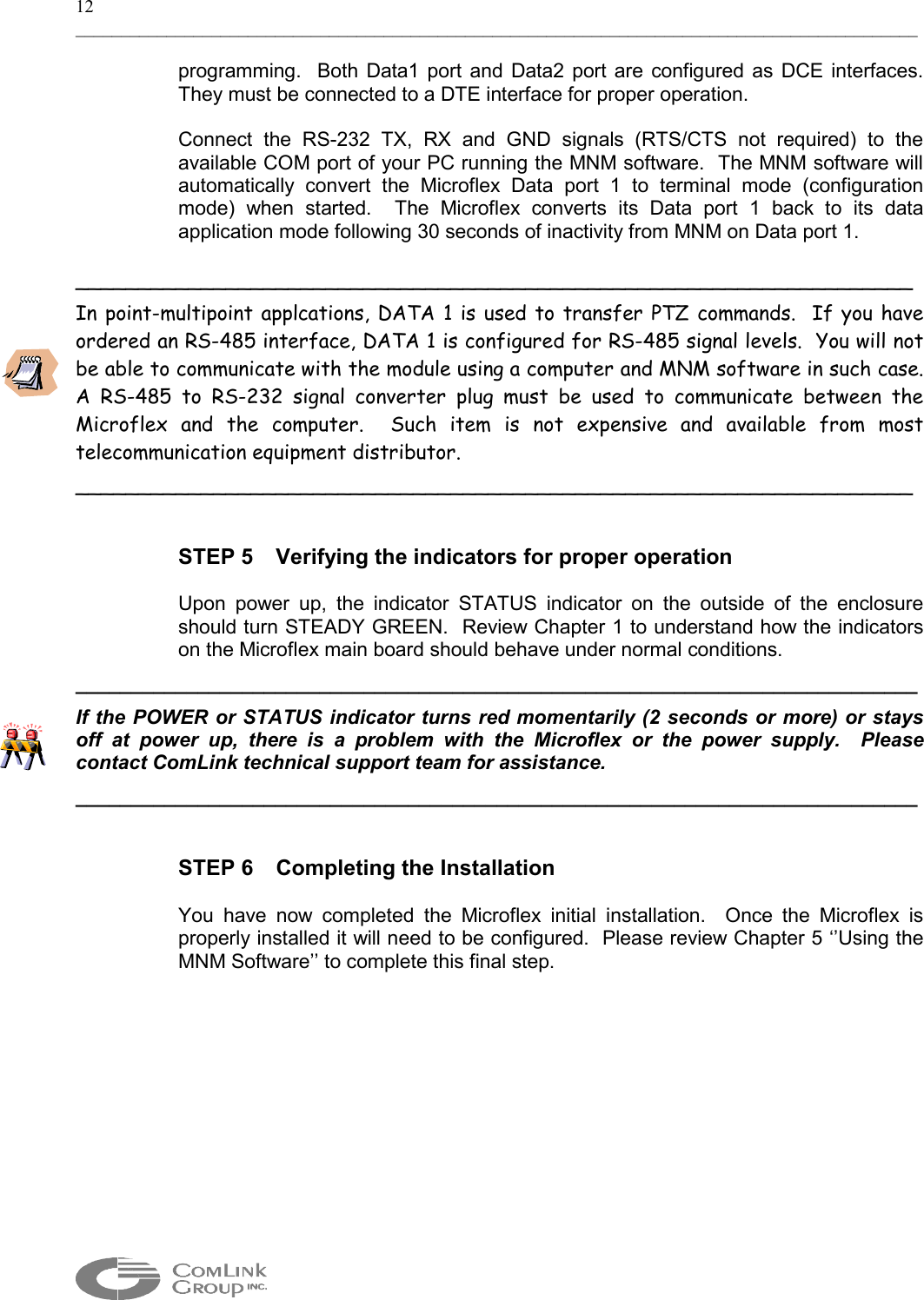 12 _____________________________________________________________________________________________  programming.  Both Data1 port and Data2 port are configured as DCE interfaces.  They must be connected to a DTE interface for proper operation.    Connect the RS-232 TX, RX and GND signals (RTS/CTS not required) to the available COM port of your PC running the MNM software.  The MNM software will automatically convert the Microflex Data port 1 to terminal mode (configuration mode) when started.  The Microflex converts its Data port 1 back to its data application mode following 30 seconds of inactivity from MNM on Data port 1.   ___________________________________________________________________ In point-multipoint applcations, DATA 1 is used to transfer PTZ commands.  If you have ordered an RS-485 interface, DATA 1 is configured for RS-485 signal levels.  You will not be able to communicate with the module using a computer and MNM software in such case.  A RS-485 to RS-232 signal converter plug must be used to communicate between the Microflex and the computer.  Such item is not expensive and available from most telecommunication equipment distributor. ___________________________________________________________________   STEP 5  Verifying the indicators for proper operation  Upon power up, the indicator STATUS indicator on the outside of the enclosure should turn STEADY GREEN.  Review Chapter 1 to understand how the indicators on the Microflex main board should behave under normal conditions. ____________________________________________________________________________ If the POWER or STATUS indicator turns red momentarily (2 seconds or more) or stays off at power up, there is a problem with the Microflex or the power supply.  Please contact ComLink technical support team for assistance. ____________________________________________________________________________   STEP 6  Completing the Installation  You have now completed the Microflex initial installation.  Once the Microflex is properly installed it will need to be configured.  Please review Chapter 5 ‘’Using the MNM Software’’ to complete this final step.   