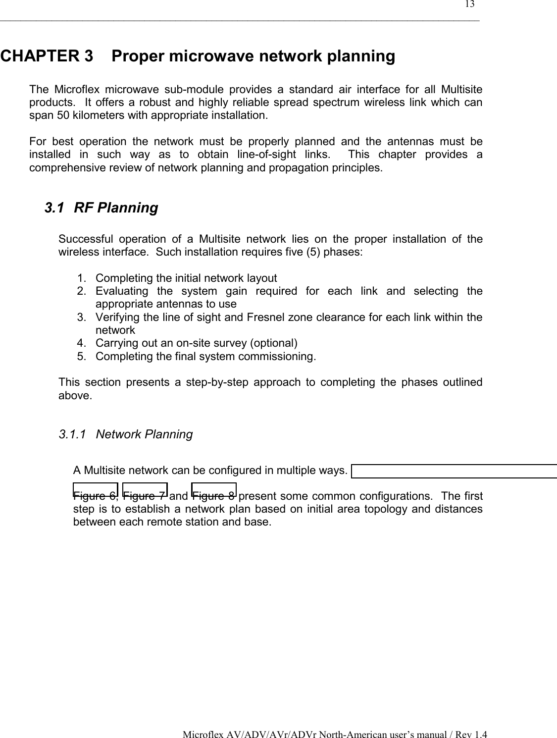    13 _____________________________________________________________________________________________ Microflex AV/ADV/AVr/ADVr North-American user’s manual / Rev 1.4 CHAPTER 3  Proper microwave network planning  The Microflex microwave sub-module provides a standard air interface for all Multisite products.  It offers a robust and highly reliable spread spectrum wireless link which can span 50 kilometers with appropriate installation.  For best operation the network must be properly planned and the antennas must be installed in such way as to obtain line-of-sight links.  This chapter provides a comprehensive review of network planning and propagation principles.  3.1 RF Planning  Successful operation of a Multisite network lies on the proper installation of the wireless interface.  Such installation requires five (5) phases:  1.  Completing the initial network layout 2. Evaluating the system gain required for each link and selecting the appropriate antennas to use 3.  Verifying the line of sight and Fresnel zone clearance for each link within the network 4.  Carrying out an on-site survey (optional) 5.  Completing the final system commissioning.  This section presents a step-by-step approach to completing the phases outlined above.  3.1.1 Network Planning  A Multisite network can be configured in multiple ways.  Figure 6, Figure 7 and Figure 8 present some common configurations.  The first step is to establish a network plan based on initial area topology and distances between each remote station and base. 