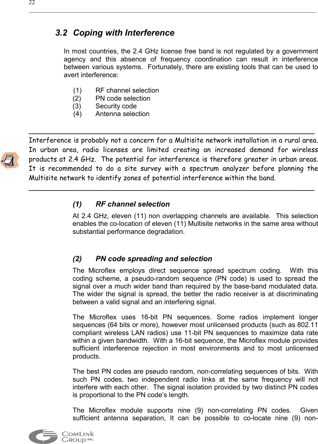22 _____________________________________________________________________________________________  3.2 Coping with Interference  In most countries, the 2.4 GHz license free band is not regulated by a government agency and this absence of frequency coordination can result in interference between various systems.  Fortunately, there are existing tools that can be used to avert interference:    (1)  RF channel selection (2)  PN code selection  (3) Security code  (4)  Antenna selection  ___________________________________________________________________ Interference is probably not a concern for a Multisite network installation in a rural area.  In urban area, radio licenses are limited creating an increased demand for wireless products at 2.4 GHz.  The potential for interference is therefore greater in urban areas. It is recommended to do a site survey with a spectrum analyzer before planning the Multisite network to identify zones of potential interference within the band. ___________________________________________________________________  (1) RF channel selection At 2.4 GHz, eleven (11) non overlapping channels are available.  This selection enables the co-location of eleven (11) Multisite networks in the same area without substantial performance degradation.  (2)  PN code spreading and selection The Microflex employs direct sequence spread spectrum coding.  With this coding scheme, a pseudo-random sequence (PN code) is used to spread the signal over a much wider band than required by the base-band modulated data.  The wider the signal is spread, the better the radio receiver is at discriminating between a valid signal and an interfering signal. The Microflex uses 16-bit PN sequences. Some radios implement longer sequences (64 bits or more), however most unlicensed products (such as 802.11 compliant wireless LAN radios) use 11-bit PN sequences to maximize data rate within a given bandwidth.  With a 16-bit sequence, the Microflex module provides sufficient interference rejection in most environments and to most unlicensed products. The best PN codes are pseudo random, non-correlating sequences of bits.  With such PN codes, two independent radio links at the same frequency will not interfere with each other.  The signal isolation provided by two distinct PN codes is proportional to the PN code’s length. The Microflex module supports nine (9) non-correlating PN codes.  Given sufficient antenna separation, It can be possible to co-locate nine (9) non-