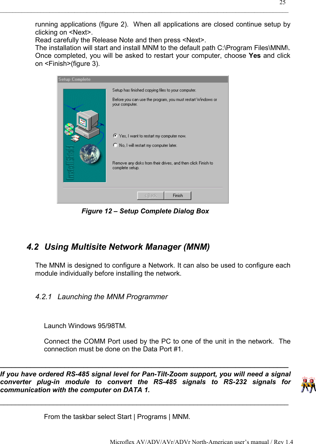    25 _____________________________________________________________________________________________ Microflex AV/ADV/AVr/ADVr North-American user’s manual / Rev 1.4 running applications (figure 2).  When all applications are closed continue setup by clicking on &lt;Next&gt;. Read carefully the Release Note and then press &lt;Next&gt;. The installation will start and install MNM to the default path C:\Program Files\MNM\. Once completed, you will be asked to restart your computer, choose Yes and click on &lt;Finish&gt;(figure 3).   Figure 12 – Setup Complete Dialog Box   4.2  Using Multisite Network Manager (MNM)  The MNM is designed to configure a Network. It can also be used to configure each module individually before installing the network.   4.2.1  Launching the MNM Programmer  Launch Windows 95/98TM. Connect the COMM Port used by the PC to one of the unit in the network.  The connection must be done on the Data Port #1. ____________________________________________________________________________ If you have ordered RS-485 signal level for Pan-Tilt-Zoom support, you will need a signal converter plug-in module to convert the RS-485 signals to RS-232 signals for communication with the computer on DATA 1.  ____________________________________________________________________________ From the taskbar select Start | Programs | MNM. 