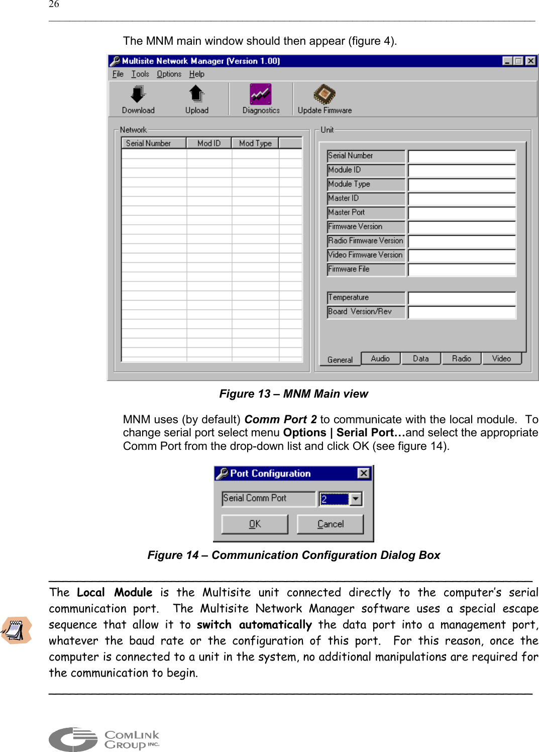 26 _____________________________________________________________________________________________  The MNM main window should then appear (figure 4).  Figure 13 – MNM Main view MNM uses (by default) Comm Port 2 to communicate with the local module.  To change serial port select menu Options | Serial Port…and select the appropriate Comm Port from the drop-down list and click OK (see figure 14).  Figure 14 – Communication Configuration Dialog Box ___________________________________________________________________ The  Local Module is the Multisite unit connected directly to the computer’s serial communication port.  The Multisite Network Manager software uses a special escape sequence that allow it to switch automatically the data port into a management port, whatever the baud rate or the configuration of this port.  For this reason, once the computer is connected to a unit in the system, no additional manipulations are required for the communication to begin. ___________________________________________________________________ 