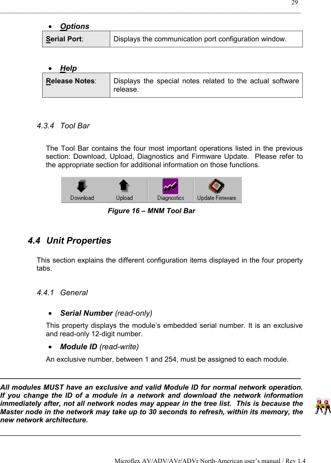    29 _____________________________________________________________________________________________ Microflex AV/ADV/AVr/ADVr North-American user’s manual / Rev 1.4 •  Options Serial Port:  Displays the communication port configuration window.  •  Help Release Notes:  Displays the special notes related to the actual software release.  4.3.4 Tool Bar  The Tool Bar contains the four most important operations listed in the previous section: Download, Upload, Diagnostics and Firmware Update.  Please refer to the appropriate section for additional information on those functions.  Figure 16 – MNM Tool Bar  4.4 Unit Properties  This section explains the different configuration items displayed in the four property tabs.  4.4.1 General  •  Serial Number (read-only) This property displays the module’s embedded serial number. It is an exclusive and read-only 12-digit number. •  Module ID (read-write) An exclusive number, between 1 and 254, must be assigned to each module. ____________________________________________________________________________ All modules MUST have an exclusive and valid Module ID for normal network operation.  If you change the ID of a module in a network and download the network information immediately after, not all network nodes may appear in the tree list.  This is because the Master node in the network may take up to 30 seconds to refresh, within its memory, the new network architecture. ____________________________________________________________________________ 