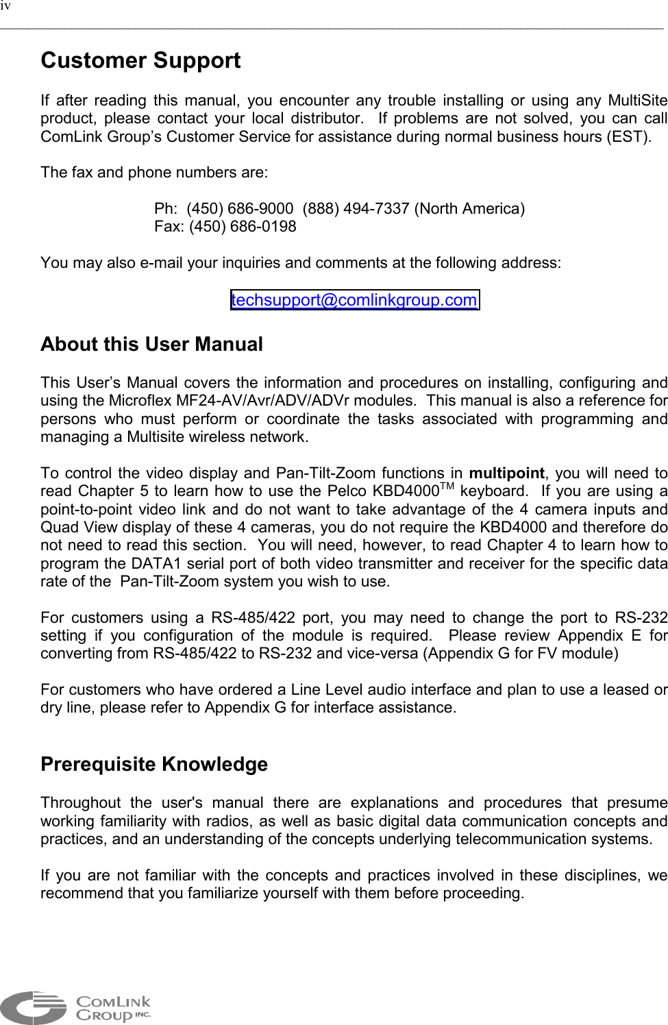 iv _____________________________________________________________________________________________  Customer Support  If after reading this manual, you encounter any trouble installing or using any MultiSite  product, please contact your local distributor.  If problems are not solved, you can call ComLink Group’s Customer Service for assistance during normal business hours (EST).  The fax and phone numbers are:  Ph:  (450) 686-9000  (888) 494-7337 (North America) Fax: (450) 686-0198   You may also e-mail your inquiries and comments at the following address:  techsupport@comlinkgroup.com  About this User Manual   This User’s Manual covers the information and procedures on installing, configuring and using the Microflex MF24-AV/Avr/ADV/ADVr modules.  This manual is also a reference for persons who must perform or coordinate the tasks associated with programming and managing a Multisite wireless network.    To control the video display and Pan-Tilt-Zoom functions in multipoint, you will need to read Chapter 5 to learn how to use the Pelco KBD4000TM keyboard.  If you are using a point-to-point video link and do not want to take advantage of the 4 camera inputs and Quad View display of these 4 cameras, you do not require the KBD4000 and therefore do not need to read this section.  You will need, however, to read Chapter 4 to learn how to program the DATA1 serial port of both video transmitter and receiver for the specific data rate of the  Pan-Tilt-Zoom system you wish to use.     For customers using a RS-485/422 port, you may need to change the port to RS-232 setting if you configuration of the module is required.  Please review Appendix E for converting from RS-485/422 to RS-232 and vice-versa (Appendix G for FV module)  For customers who have ordered a Line Level audio interface and plan to use a leased or dry line, please refer to Appendix G for interface assistance.   Prerequisite Knowledge  Throughout the user&apos;s manual there are explanations and procedures that presume working familiarity with radios, as well as basic digital data communication concepts and practices, and an understanding of the concepts underlying telecommunication systems.  If you are not familiar with the concepts and practices involved in these disciplines, we recommend that you familiarize yourself with them before proceeding.  