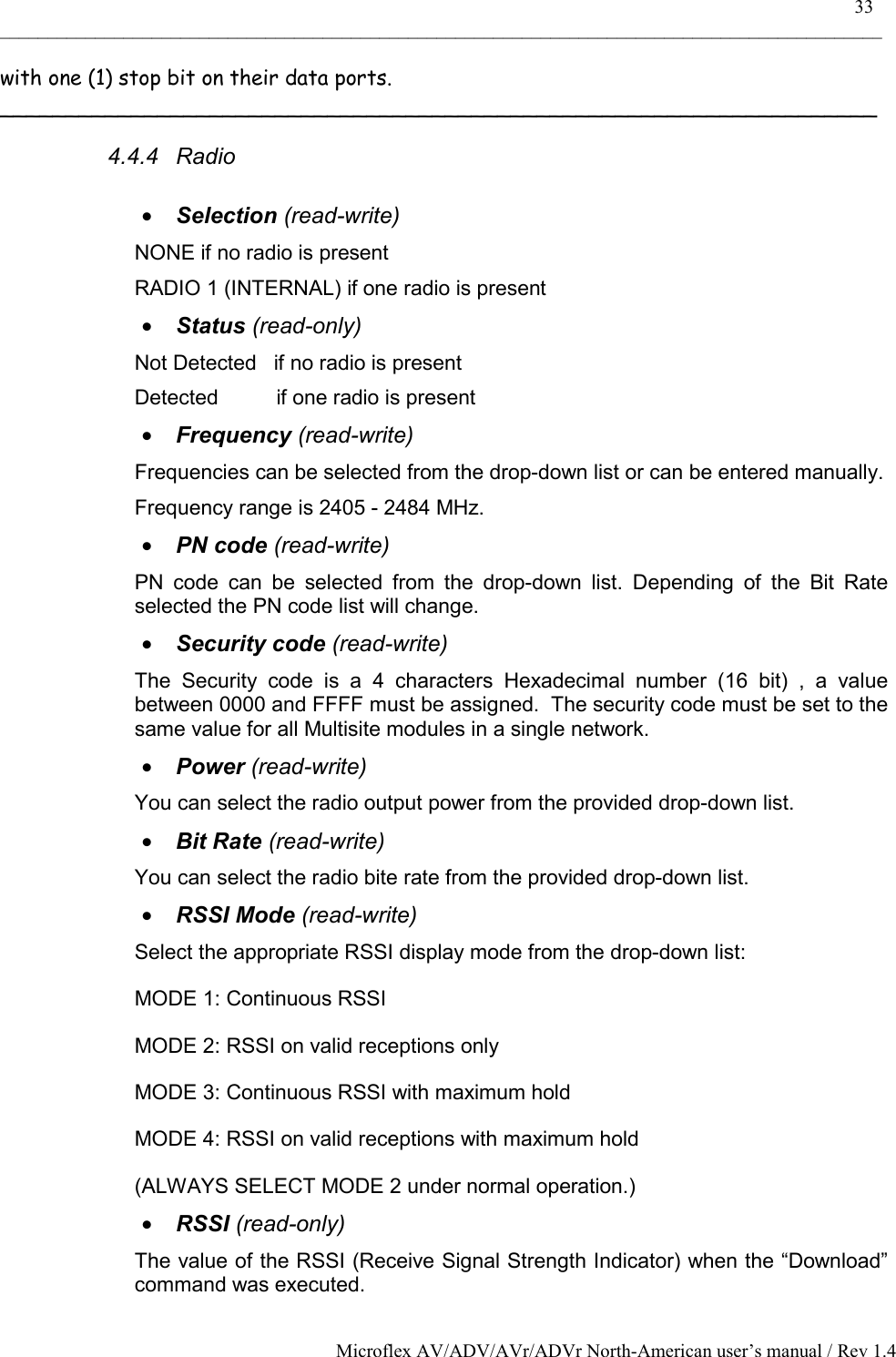    33 _____________________________________________________________________________________________ Microflex AV/ADV/AVr/ADVr North-American user’s manual / Rev 1.4 with one (1) stop bit on their data ports. ___________________________________________________________________ 4.4.4 Radio  •  Selection (read-write) NONE if no radio is present RADIO 1 (INTERNAL) if one radio is present •  Status (read-only) Not Detected   if no radio is present Detected          if one radio is present •  Frequency (read-write) Frequencies can be selected from the drop-down list or can be entered manually. Frequency range is 2405 - 2484 MHz. •  PN code (read-write) PN code can be selected from the drop-down list. Depending of the Bit Rate selected the PN code list will change. •  Security code (read-write) The Security code is a 4 characters Hexadecimal number (16 bit) , a value between 0000 and FFFF must be assigned.  The security code must be set to the same value for all Multisite modules in a single network. •  Power (read-write) You can select the radio output power from the provided drop-down list. •  Bit Rate (read-write) You can select the radio bite rate from the provided drop-down list. •  RSSI Mode (read-write) Select the appropriate RSSI display mode from the drop-down list: MODE 1: Continuous RSSI MODE 2: RSSI on valid receptions only MODE 3: Continuous RSSI with maximum hold MODE 4: RSSI on valid receptions with maximum hold  (ALWAYS SELECT MODE 2 under normal operation.) •  RSSI (read-only) The value of the RSSI (Receive Signal Strength Indicator) when the “Download” command was executed. 