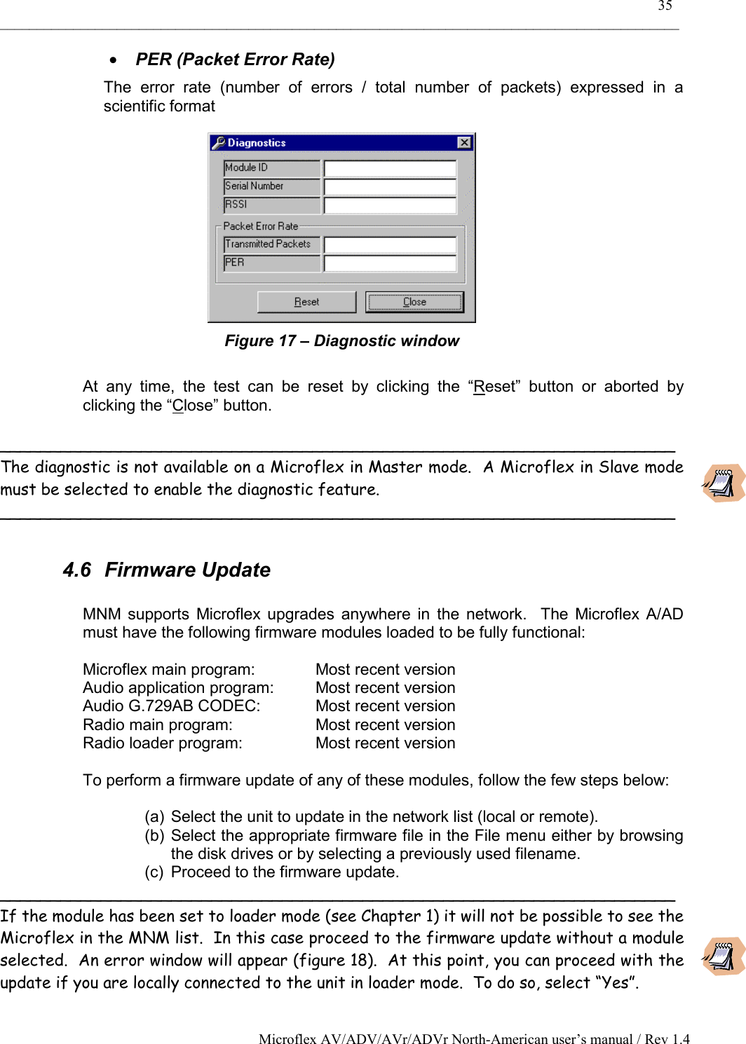    35 _____________________________________________________________________________________________ Microflex AV/ADV/AVr/ADVr North-American user’s manual / Rev 1.4 •  PER (Packet Error Rate) The error rate (number of errors / total number of packets) expressed in a scientific format  Figure 17 – Diagnostic window  At any time, the test can be reset by clicking the “Reset” button or aborted by clicking the “Close” button.  ___________________________________________________________________ The diagnostic is not available on a Microflex in Master mode.  A Microflex in Slave mode must be selected to enable the diagnostic feature. ___________________________________________________________________  4.6 Firmware Update  MNM supports Microflex upgrades anywhere in the network.  The Microflex A/AD must have the following firmware modules loaded to be fully functional:  Microflex main program:    Most recent version Audio application program:  Most recent version Audio G.729AB CODEC:   Most recent version Radio main program:    Most recent version Radio loader program:    Most recent version  To perform a firmware update of any of these modules, follow the few steps below:  (a)  Select the unit to update in the network list (local or remote). (b) Select the appropriate firmware file in the File menu either by browsing the disk drives or by selecting a previously used filename. (c)  Proceed to the firmware update. ___________________________________________________________________ If the module has been set to loader mode (see Chapter 1) it will not be possible to see the Microflex in the MNM list.  In this case proceed to the firmware update without a module selected.  An error window will appear (figure 18).  At this point, you can proceed with the update if you are locally connected to the unit in loader mode.  To do so, select “Yes”. 