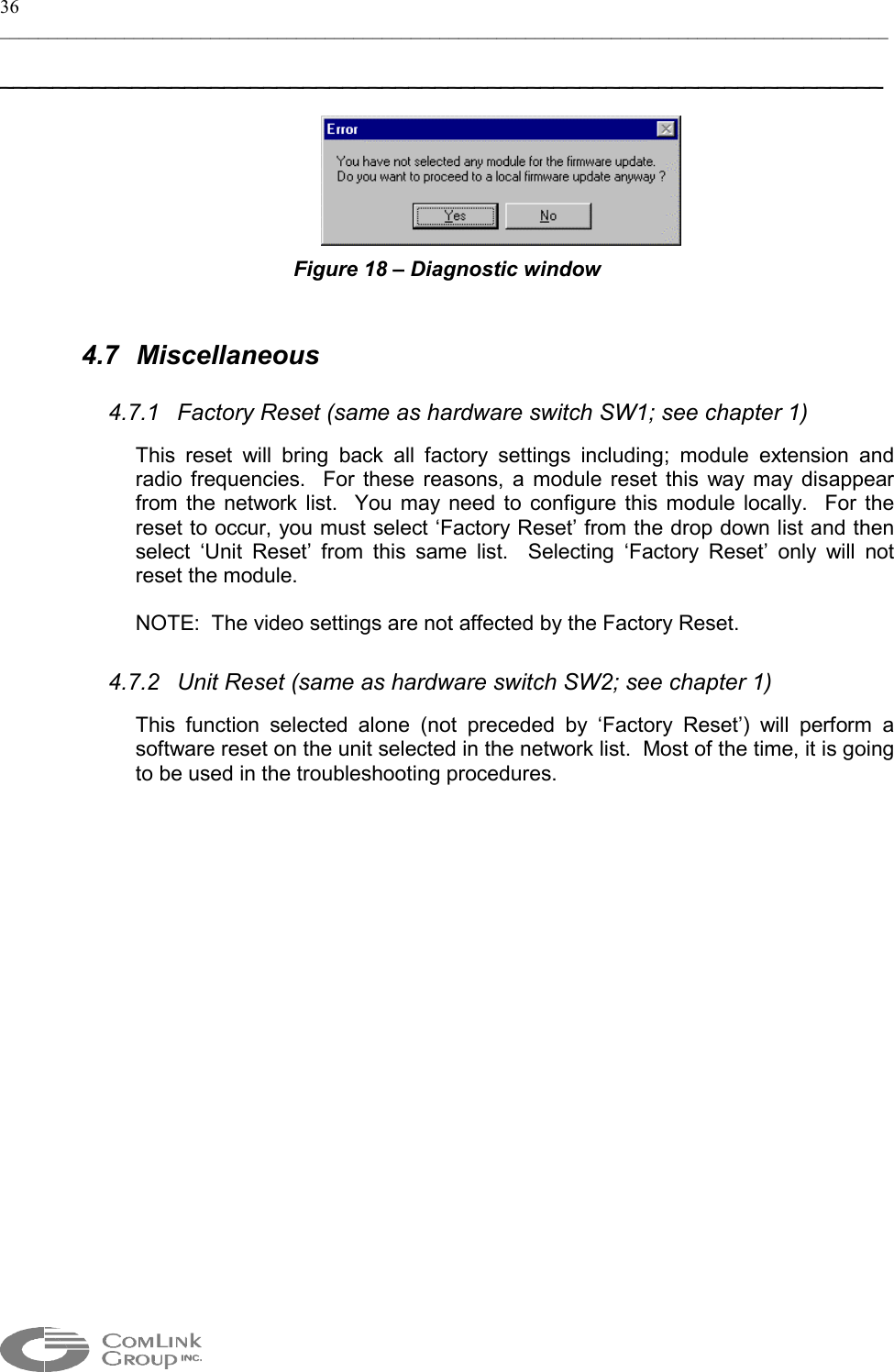 36 _____________________________________________________________________________________________  ___________________________________________________________________   Figure 18 – Diagnostic window  4.7 Miscellaneous 4.7.1  Factory Reset (same as hardware switch SW1; see chapter 1) This reset will bring back all factory settings including; module extension and radio frequencies.  For these reasons, a module reset this way may disappear from the network list.  You may need to configure this module locally.  For the reset to occur, you must select ‘Factory Reset’ from the drop down list and then select ‘Unit Reset’ from this same list.  Selecting ‘Factory Reset’ only will not reset the module. NOTE:  The video settings are not affected by the Factory Reset.    4.7.2  Unit Reset (same as hardware switch SW2; see chapter 1) This function selected alone (not preceded by ‘Factory Reset’) will perform a software reset on the unit selected in the network list.  Most of the time, it is going to be used in the troubleshooting procedures.    