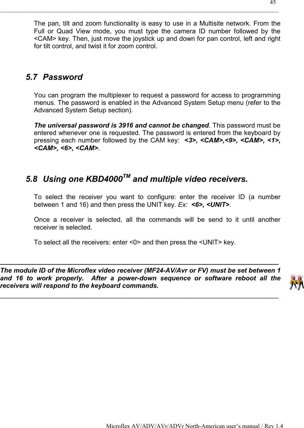    45 _____________________________________________________________________________________________ Microflex AV/ADV/AVr/ADVr North-American user’s manual / Rev 1.4 The pan, tilt and zoom functionality is easy to use in a Multisite network. From the Full or Quad View mode, you must type the camera ID number followed by the &lt;CAM&gt; key. Then, just move the joystick up and down for pan control, left and right for tilt control, and twist it for zoom control.    5.7 Password  You can program the multiplexer to request a password for access to programming menus. The password is enabled in the Advanced System Setup menu (refer to the Advanced System Setup section).  The universal password is 3916 and cannot be changed. This password must be entered whenever one is requested. The password is entered from the keyboard by pressing each number followed by the CAM key:  &lt;3&gt;, &lt;CAM&gt;,&lt;9&gt;, &lt;CAM&gt;, &lt;1&gt;, &lt;CAM&gt;, &lt;6&gt;, &lt;CAM&gt;.   5.8  Using one KBD4000TM and multiple video receivers.  To select the receiver you want to configure: enter the receiver ID (a number between 1 and 16) and then press the UNIT key. Ex:  &lt;6&gt;, &lt;UNIT&gt;.  Once a receiver is selected, all the commands will be send to it until another receiver is selected.  To select all the receivers: enter &lt;0&gt; and then press the &lt;UNIT&gt; key.  ____________________________________________________________________________ The module ID of the Microflex video receiver (MF24-AV/Avr or FV) must be set between 1 and 16 to work properly.  After a power-down sequence or software reboot all the receivers will respond to the keyboard commands. ____________________________________________________________________________   