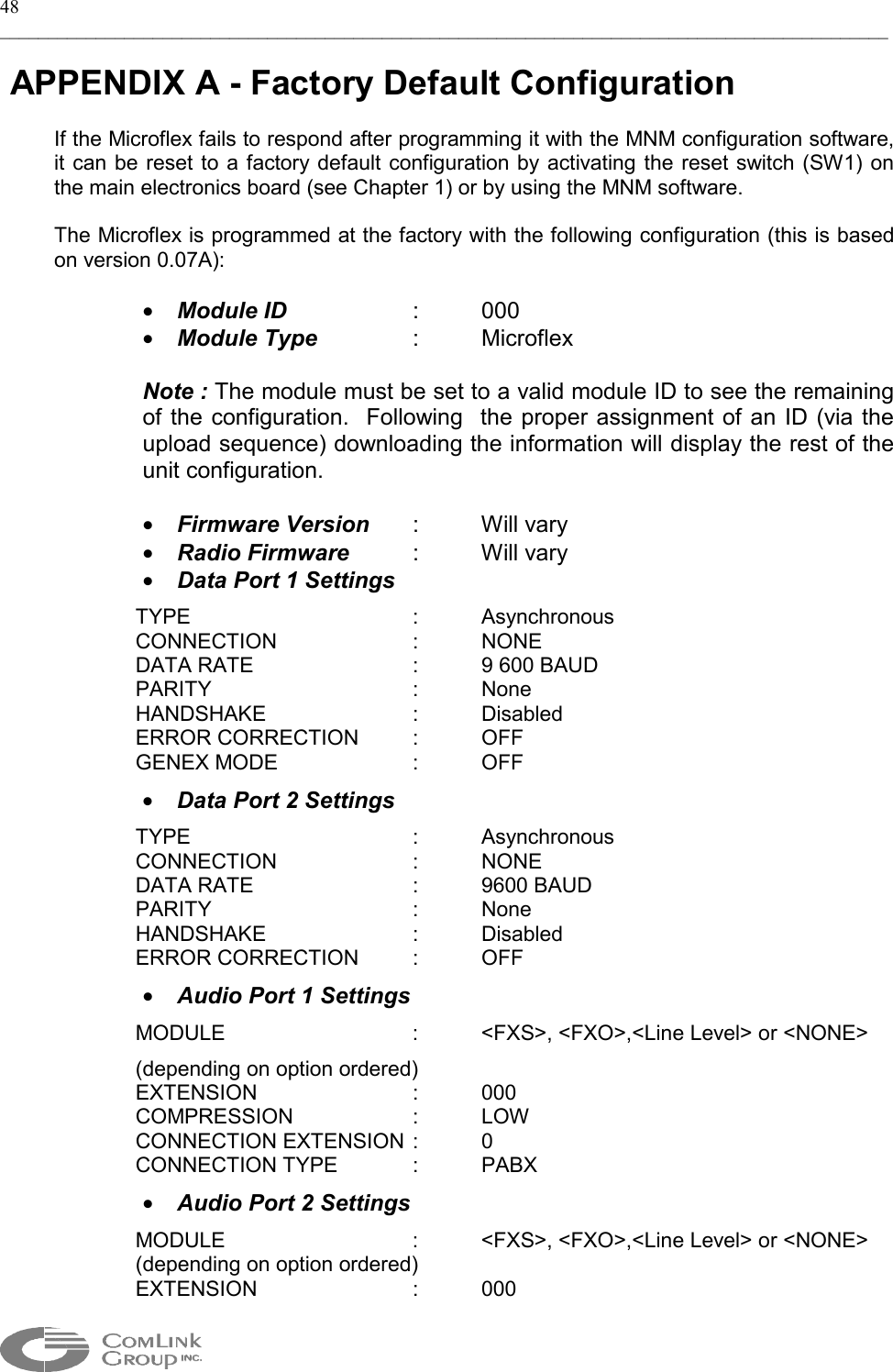 48 _____________________________________________________________________________________________   APPENDIX A - Factory Default Configuration  If the Microflex fails to respond after programming it with the MNM configuration software, it can be reset to a factory default configuration by activating the reset switch (SW1) on the main electronics board (see Chapter 1) or by using the MNM software.  The Microflex is programmed at the factory with the following configuration (this is based on version 0.07A):  •  Module ID   :  000 •  Module Type   :  Microflex  Note : The module must be set to a valid module ID to see the remaining of the configuration.  Following  the proper assignment of an ID (via the upload sequence) downloading the information will display the rest of the unit configuration.   •  Firmware Version  :  Will vary •  Radio Firmware  : Will vary •  Data Port 1 Settings TYPE    : Asynchronous CONNECTION  : NONE DATA RATE      :  9 600 BAUD PARITY   : None HANDSHAKE   : Disabled ERROR CORRECTION  :  OFF GENEX MODE    :  OFF •  Data Port 2 Settings TYPE    : Asynchronous CONNECTION  : NONE DATA RATE   : 9600 BAUD PARITY   : None HANDSHAKE   : Disabled ERROR CORRECTION  :  OFF •  Audio Port 1 Settings MODULE      :  &lt;FXS&gt;, &lt;FXO&gt;,&lt;Line Level&gt; or &lt;NONE&gt; (depending on option ordered) EXTENSION   : 000 COMPRESSION   :  LOW  CONNECTION EXTENSION :  0 CONNECTION TYPE   :  PABX •  Audio Port 2 Settings MODULE      :  &lt;FXS&gt;, &lt;FXO&gt;,&lt;Line Level&gt; or &lt;NONE&gt; (depending on option ordered) EXTENSION   : 000  