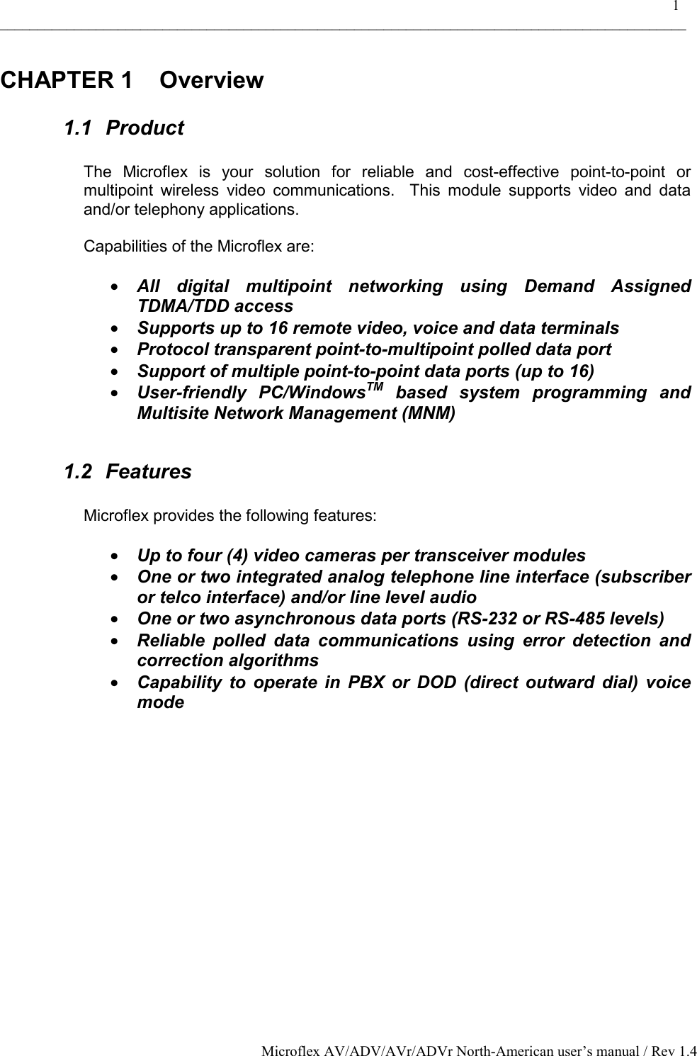    1 _____________________________________________________________________________________________ Microflex AV/ADV/AVr/ADVr North-American user’s manual / Rev 1.4 CHAPTER 1  Overview 1.1 Product  The Microflex is your solution for reliable and cost-effective point-to-point or multipoint wireless video communications.  This module supports video and data and/or telephony applications.   Capabilities of the Microflex are:  •  All digital multipoint networking using Demand Assigned TDMA/TDD access •  Supports up to 16 remote video, voice and data terminals  •  Protocol transparent point-to-multipoint polled data port •  Support of multiple point-to-point data ports (up to 16) •  User-friendly PC/WindowsTM based system programming and Multisite Network Management (MNM)  1.2 Features  Microflex provides the following features:  •  Up to four (4) video cameras per transceiver modules •  One or two integrated analog telephone line interface (subscriber or telco interface) and/or line level audio  •  One or two asynchronous data ports (RS-232 or RS-485 levels)  •  Reliable polled data communications using error detection and correction algorithms •  Capability to operate in PBX or DOD (direct outward dial) voice mode  