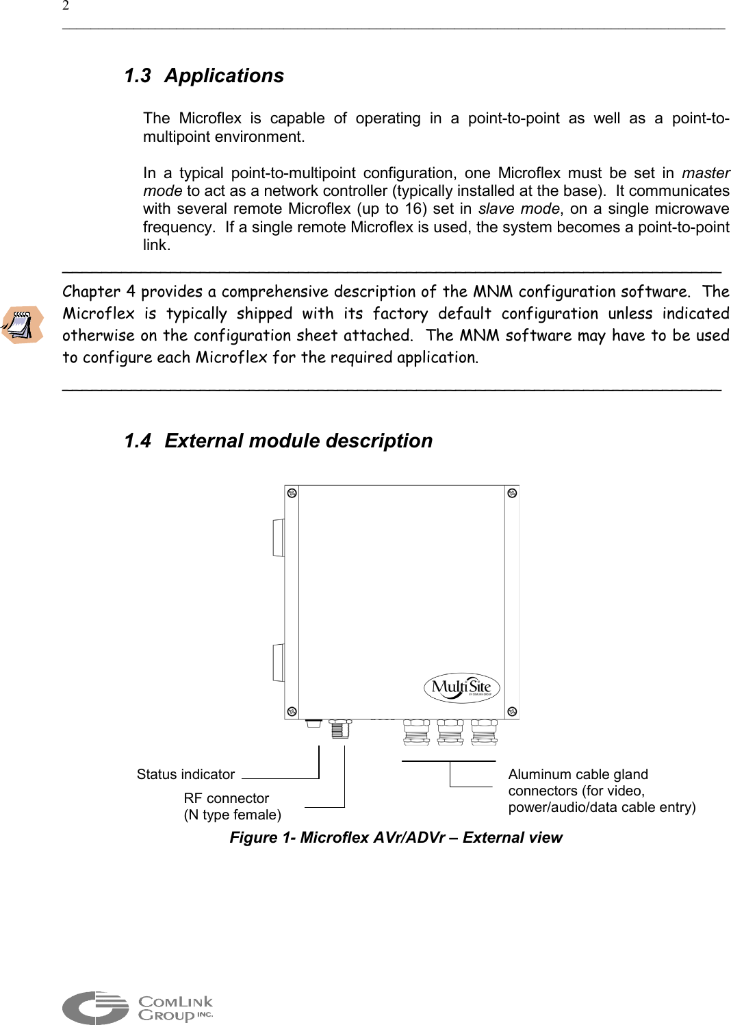 2 _____________________________________________________________________________________________  1.3 Applications  The Microflex is capable of operating in a point-to-point as well as a point-to-multipoint environment.   In a typical point-to-multipoint configuration, one Microflex must be set in master mode to act as a network controller (typically installed at the base).  It communicates with several remote Microflex (up to 16) set in slave mode, on a single microwave frequency.  If a single remote Microflex is used, the system becomes a point-to-point link.   ___________________________________________________________________ Chapter 4 provides a comprehensive description of the MNM configuration software.  The Microflex is typically shipped with its factory default configuration unless indicated otherwise on the configuration sheet attached.  The MNM software may have to be used to configure each Microflex for the required application. ___________________________________________________________________  1.4  External module description      Figure 1- Microflex AVr/ADVr – External view   Aluminum cable gland  connectors (for video, power/audio/data cable entry) Status indicatorRF connector  (N type female) 