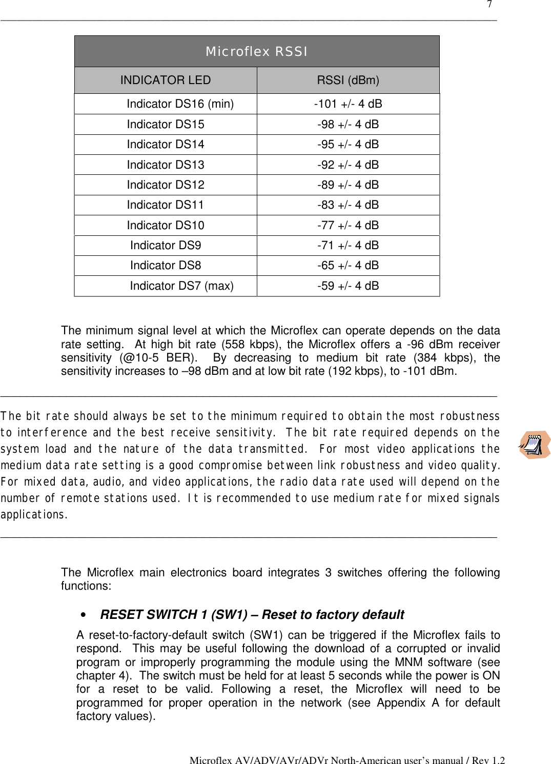    7 _____________________________________________________________________________________________ Microflex AV/ADV/AVr/ADVr North-American user’s manual / Rev 1.2    The minimum signal level at which the Microflex can operate depends on the data rate setting.  At high bit rate (558 kbps), the Microflex offers a -96 dBm receiver sensitivity (@10-5 BER).  By decreasing to medium bit rate (384 kbps), the sensitivity increases to –98 dBm and at low bit rate (192 kbps), to -101 dBm. ____________________________________________________________________________ The bit rate should always be set to the minimum required to obtain the most robustness to interference and the best receive sensitivity.  The bit rate required depends on the system load and the nature of the data transmitted.  For most video applications the medium data rate setting is a good compromise between link robustness and video quality.    For mixed data, audio, and video applications, the radio data rate used will depend on the number of remote stations used.  It is recommended to use medium rate for mixed signals applications. ____________________________________________________________________________   The Microflex main electronics board integrates 3 switches offering the following functions:  •  RESET SWITCH 1 (SW1) – Reset to factory default A reset-to-factory-default switch (SW1) can be triggered if the Microflex fails to respond.  This may be useful following the download of a corrupted or invalid program or improperly programming the module using the MNM software (see chapter 4).  The switch must be held for at least 5 seconds while the power is ON for a reset to be valid. Following a reset, the Microflex will need to be programmed for proper operation in the network (see Appendix A for default factory values). Microflex RSSI INDICATOR LED  RSSI (dBm)          Indicator DS16 (min)  -101 +/- 4 dB Indicator DS15  -98 +/- 4 dB Indicator DS14  -95 +/- 4 dB Indicator DS13  -92 +/- 4 dB Indicator DS12  -89 +/- 4 dB Indicator DS11  -83 +/- 4 dB Indicator DS10  -77 +/- 4 dB Indicator DS9  -71 +/- 4 dB Indicator DS8  -65 +/- 4 dB           Indicator DS7 (max)  -59 +/- 4 dB  