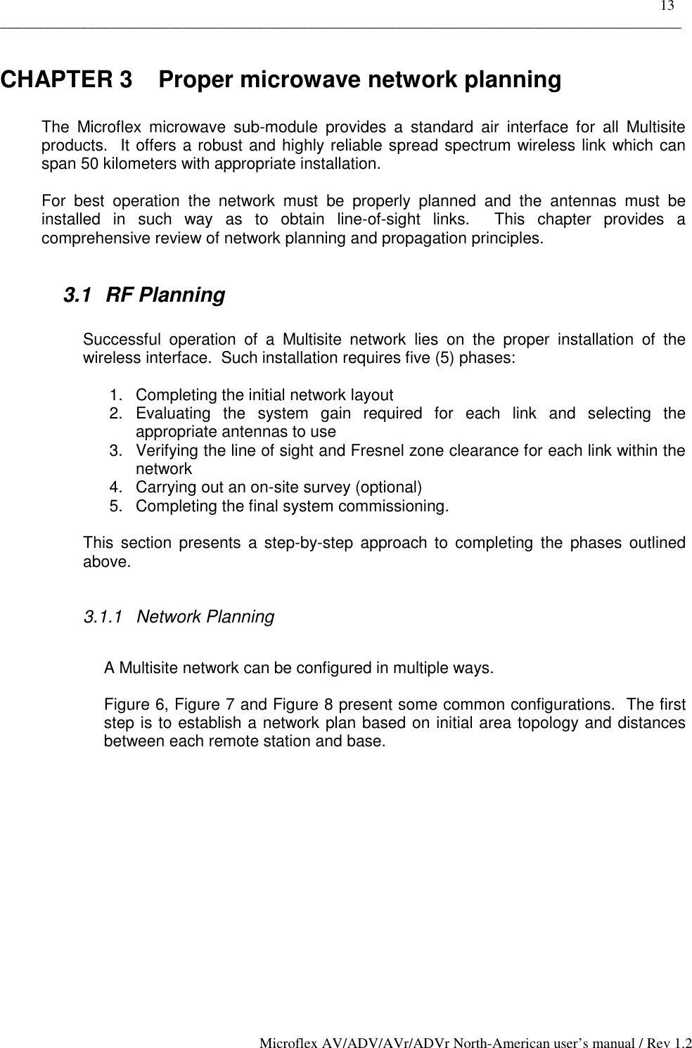    13 _____________________________________________________________________________________________ Microflex AV/ADV/AVr/ADVr North-American user’s manual / Rev 1.2 CHAPTER 3  Proper microwave network planning  The Microflex microwave sub-module provides a standard air interface for all Multisite products.  It offers a robust and highly reliable spread spectrum wireless link which can span 50 kilometers with appropriate installation.  For best operation the network must be properly planned and the antennas must be installed in such way as to obtain line-of-sight links.  This chapter provides a comprehensive review of network planning and propagation principles.  3.1 RF Planning  Successful operation of a Multisite network lies on the proper installation of the wireless interface.  Such installation requires five (5) phases:  1.  Completing the initial network layout 2. Evaluating the system gain required for each link and selecting the appropriate antennas to use 3.  Verifying the line of sight and Fresnel zone clearance for each link within the network 4.  Carrying out an on-site survey (optional) 5.  Completing the final system commissioning.  This section presents a step-by-step approach to completing the phases outlined above.  3.1.1 Network Planning  A Multisite network can be configured in multiple ways.  Figure 6, Figure 7 and Figure 8 present some common configurations.  The first step is to establish a network plan based on initial area topology and distances between each remote station and base. 