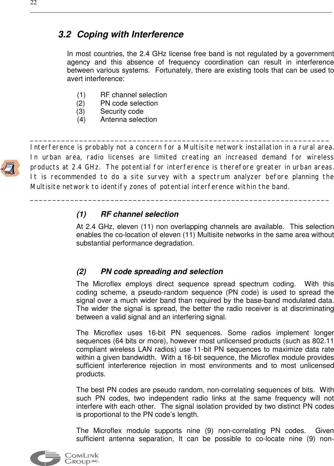 22 _____________________________________________________________________________________________  3.2 Coping with Interference  In most countries, the 2.4 GHz license free band is not regulated by a government agency and this absence of frequency coordination can result in interference between various systems.  Fortunately, there are existing tools that can be used to avert interference:    (1)  RF channel selection (2)  PN code selection  (3) Security code  (4)  Antenna selection  ___________________________________________________________________ Interference is probably not a concern for a Multisite network installation in a rural area.  In urban area, radio licenses are limited creating an increased demand for wireless products at 2.4 GHz.  The potential for interference is therefore greater in urban areas. It is recommended to do a site survey with a spectrum analyzer before planning the Multisite network to identify zones of potential interference within the band. ___________________________________________________________________  (1) RF channel selection At 2.4 GHz, eleven (11) non overlapping channels are available.  This selection enables the co-location of eleven (11) Multisite networks in the same area without substantial performance degradation.  (2)  PN code spreading and selection The Microflex employs direct sequence spread spectrum coding.  With this coding scheme, a pseudo-random sequence (PN code) is used to spread the signal over a much wider band than required by the base-band modulated data.  The wider the signal is spread, the better the radio receiver is at discriminating between a valid signal and an interfering signal. The Microflex uses 16-bit PN sequences. Some radios implement longer sequences (64 bits or more), however most unlicensed products (such as 802.11 compliant wireless LAN radios) use 11-bit PN sequences to maximize data rate within a given bandwidth.  With a 16-bit sequence, the Microflex module provides sufficient interference rejection in most environments and to most unlicensed products. The best PN codes are pseudo random, non-correlating sequences of bits.  With such PN codes, two independent radio links at the same frequency will not interfere with each other.  The signal isolation provided by two distinct PN codes is proportional to the PN code’s length. The Microflex module supports nine (9) non-correlating PN codes.  Given sufficient antenna separation, It can be possible to co-locate nine (9) non-